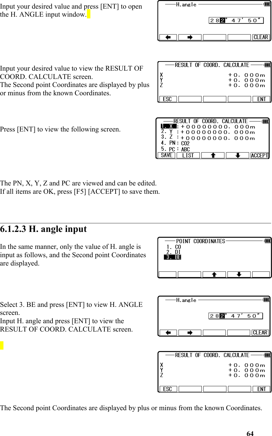 Input your desired value and press [ENT] to openthe H. ANGLE input window. Input your desired value to view the RESULT OFCOORD. CALCULATE screen. The Second point Coordinates are displayed by plusor minus from the known Coordinates. Press [ENT] to view the following screen. The PN, X, Y, Z and PC are viewed and can be edited. If all items are OK, press [F5] [ACCEPT] to save them. 6.1.2.3 H. angle inputIn the same manner, only the value of H. angle isinput as follows, and the Second point Coordinatesare displayed.Select 3. BE and press [ENT] to view H. ANGLEscreen. Input H. angle and press [ENT] to view theRESULT OF COORD. CALCULATE screen.  The Second point Coordinates are displayed by plus or minus from the known Coordinates.64