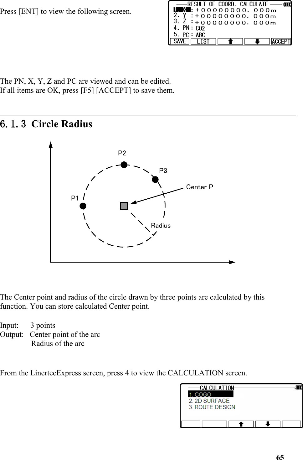 Press [ENT] to view the following screen. The PN, X, Y, Z and PC are viewed and can be edited. If all items are OK, press [F5] [ACCEPT] to save them. 6.1.3 Circle RadiusThe Center point and radius of the circle drawn by three points are calculated by this function. You can store calculated Center point. Input:      3 points Output:   Center point of the arc Radius of the arc From the LinertecExpress screen, press 4 to view the CALCULATION screen. 65Center PRadiusP1P2P3