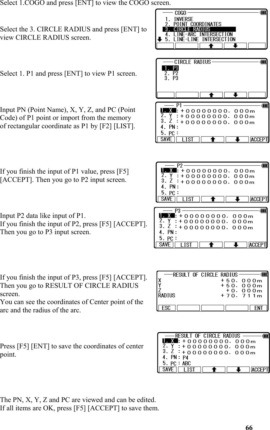 Select 1.COGO and press [ENT] to view the COGO screen.Select the 3. CIRCLE RADIUS and press [ENT] toview CIRCLE RADIUS screen.Select 1. P1 and press [ENT] to view P1 screen.Input PN (Point Name), X, Y, Z, and PC (PointCode) of P1 point or import from the memory of rectangular coordinate as P1 by [F2] [LIST].If you finish the input of P1 value, press [F5] [ACCEPT]. Then you go to P2 input screen.Input P2 data like input of P1. If you finish the input of P2, press [F5] [ACCEPT].Then you go to P3 input screen.If you finish the input of P3, press [F5] [ACCEPT]. Then you go to RESULT OF CIRCLE RADIUSscreen. You can see the coordinates of Center point of thearc and the radius of the arc. Press [F5] [ENT] to save the coordinates of centerpoint.The PN, X, Y, Z and PC are viewed and can be edited. If all items are OK, press [F5] [ACCEPT] to save them. 66