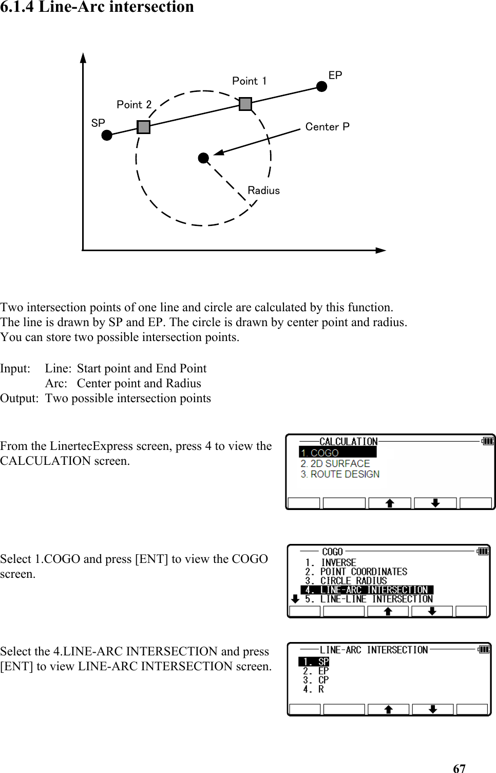 6.1.4 Line-Arc intersection Two intersection points of one line and circle are calculated by this function. The line is drawn by SP and EP. The circle is drawn by center point and radius. You can store two possible intersection points. Input: Line: Start point and End Point Arc: Center point and Radius Output: Two possible intersection points From the LinertecExpress screen, press 4 to view theCALCULATION screen. Select 1.COGO and press [ENT] to view the COGOscreen. Select the 4.LINE-ARC INTERSECTION and press[ENT] to view LINE-ARC INTERSECTION screen.67Center PRadiusSPPoint 2EPPoint 1