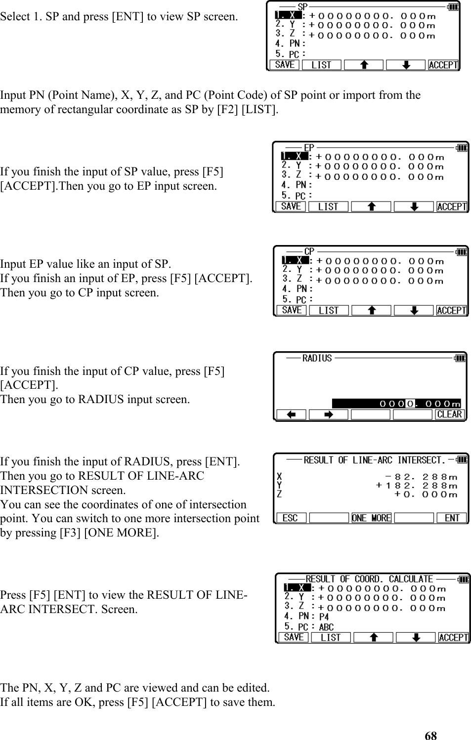 Select 1. SP and press [ENT] to view SP screen.Input PN (Point Name), X, Y, Z, and PC (Point Code) of SP point or import from the memory of rectangular coordinate as SP by [F2] [LIST].If you finish the input of SP value, press [F5] [ACCEPT].Then you go to EP input screen. Input EP value like an input of SP. If you finish an input of EP, press [F5] [ACCEPT]. Then you go to CP input screen.If you finish the input of CP value, press [F5] [ACCEPT]. Then you go to RADIUS input screen.If you finish the input of RADIUS, press [ENT]. Then you go to RESULT OF LINE-ARCINTERSECTION screen. You can see the coordinates of one of intersectionpoint. You can switch to one more intersection pointby pressing [F3] [ONE MORE].Press [F5] [ENT] to view the RESULT OF LINE-ARC INTERSECT. Screen. The PN, X, Y, Z and PC are viewed and can be edited. If all items are OK, press [F5] [ACCEPT] to save them. 68