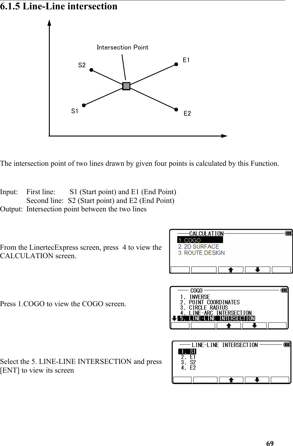 6.1.5 Line-Line intersection The intersection point of two lines drawn by given four points is calculated by this Function.Input: First line:  S1 (Start point) and E1 (End Point) Second line: S2 (Start point) and E2 (End Point) Output: Intersection point between the two lines From the LinertecExpress screen, press  4 to view theCALCULATION screen.Press 1.COGO to view the COGO screen. Select the 5. LINE-LINE INTERSECTION and press[ENT] to view its screen 69E2S1S2Intersection Point E1