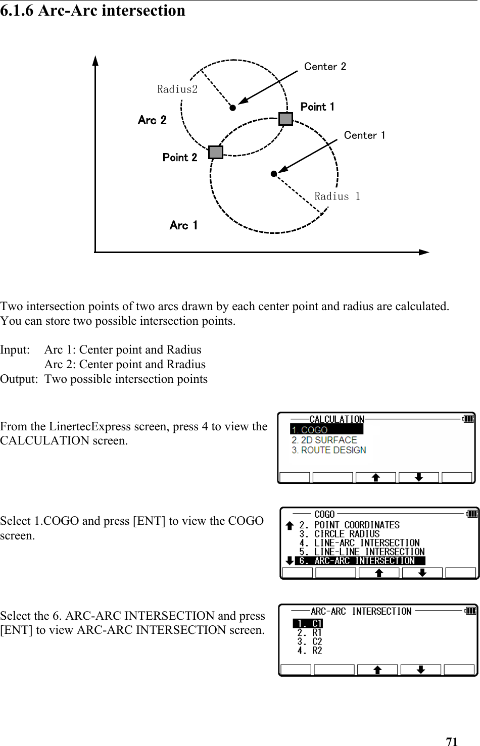 6.1.6 Arc-Arc intersection Two intersection points of two arcs drawn by each center point and radius are calculated. You can store two possible intersection points. Input: Arc 1: Center point and Radius Arc 2: Center point and Rradius Output: Two possible intersection points From the LinertecExpress screen, press 4 to view theCALCULATION screen.Select 1.COGO and press [ENT] to view the COGOscreen.  Select the 6. ARC-ARC INTERSECTION and press[ENT] to view ARC-ARC INTERSECTION screen.71Center 2Point 1Radius2Radius 1Point 2Arc 2Arc 1Center 1