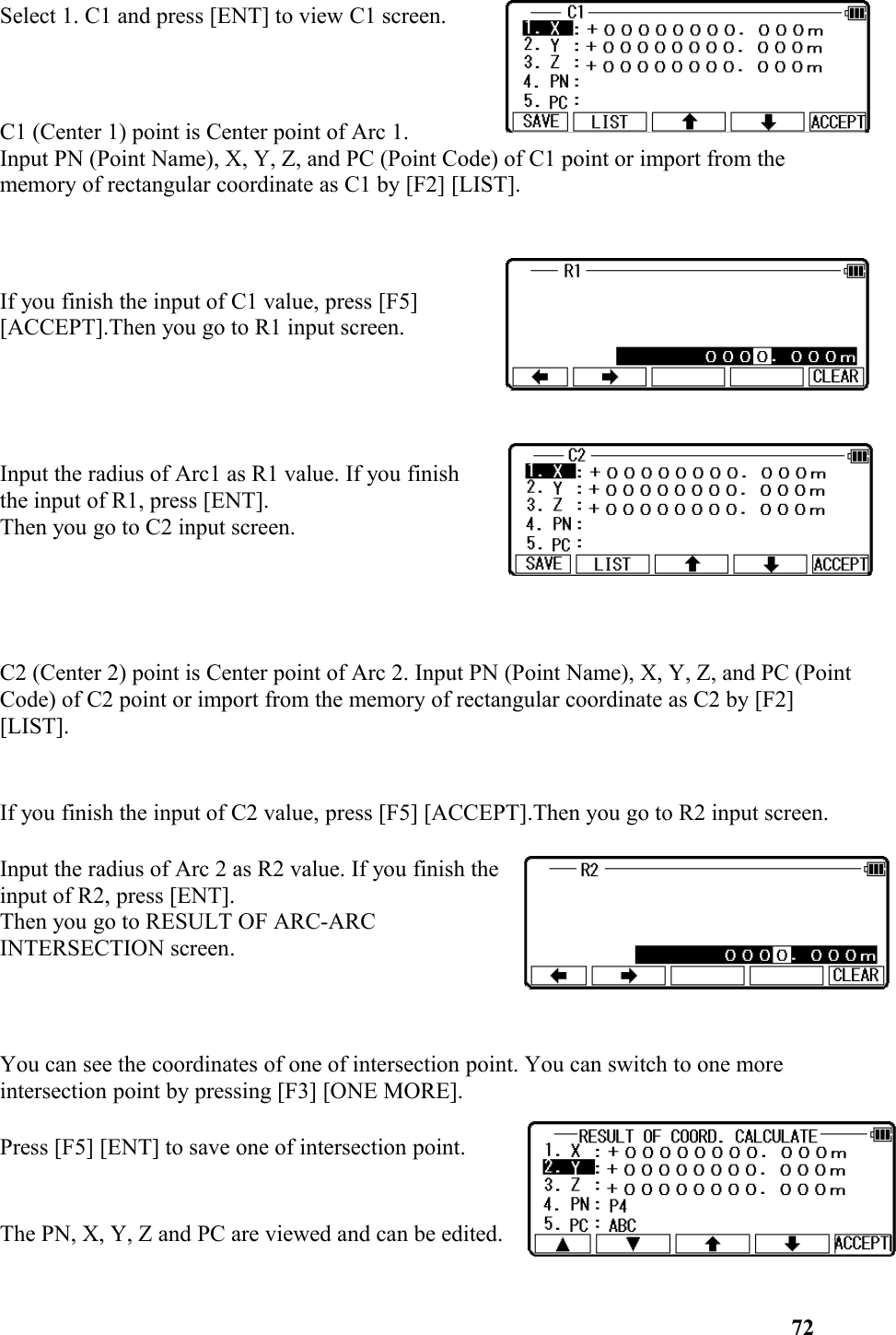 Select 1. C1 and press [ENT] to view C1 screen.C1 (Center 1) point is Center point of Arc 1. Input PN (Point Name), X, Y, Z, and PC (Point Code) of C1 point or import from the memory of rectangular coordinate as C1 by [F2] [LIST]. If you finish the input of C1 value, press [F5] [ACCEPT].Then you go to R1 input screen. Input the radius of Arc1 as R1 value. If you finishthe input of R1, press [ENT]. Then you go to C2 input screen.C2 (Center 2) point is Center point of Arc 2. Input PN (Point Name), X, Y, Z, and PC (Point Code) of C2 point or import from the memory of rectangular coordinate as C2 by [F2] [LIST].If you finish the input of C2 value, press [F5] [ACCEPT].Then you go to R2 input screen.Input the radius of Arc 2 as R2 value. If you finish theinput of R2, press [ENT].Then you go to RESULT OF ARC-ARCINTERSECTION screen.  You can see the coordinates of one of intersection point. You can switch to one more intersection point by pressing [F3] [ONE MORE].Press [F5] [ENT] to save one of intersection point. The PN, X, Y, Z and PC are viewed and can be edited. 72