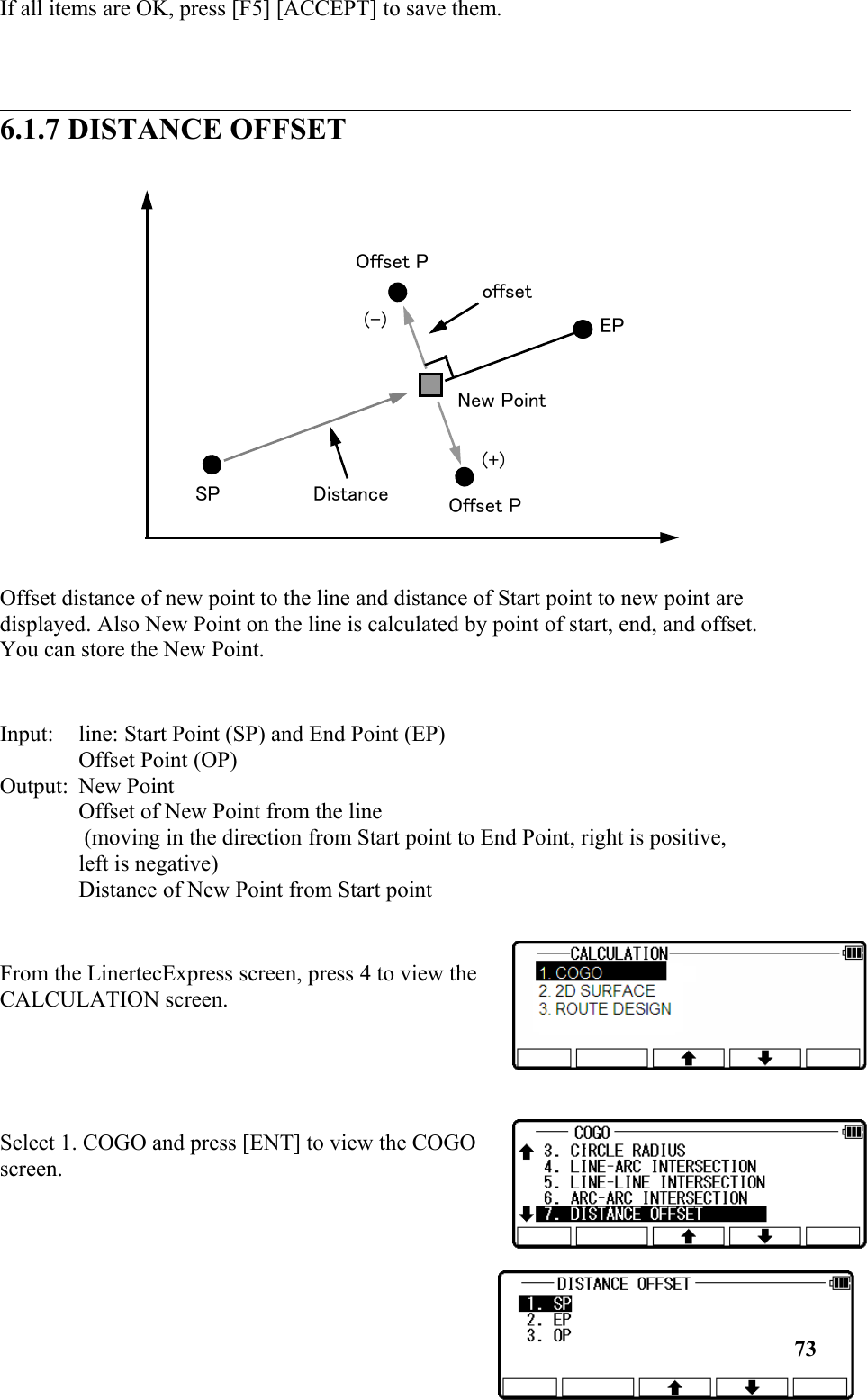 If all items are OK, press [F5] [ACCEPT] to save them.6.1.7 DISTANCE OFFSETOffset distance of new point to the line and distance of Start point to new point are displayed. Also New Point on the line is calculated by point of start, end, and offset. You can store the New Point.Input: line: Start Point (SP) and End Point (EP) Offset Point (OP) Output: New Point Offset of New Point from the line  (moving in the direction from Start point to End Point, right is positive, left is negative) Distance of New Point from Start point From the LinertecExpress screen, press 4 to view theCALCULATION screen.Select 1. COGO and press [ENT] to view the COGOscreen.73(+)SPEPOffset PNew PointOffset P(-)offsetDistance