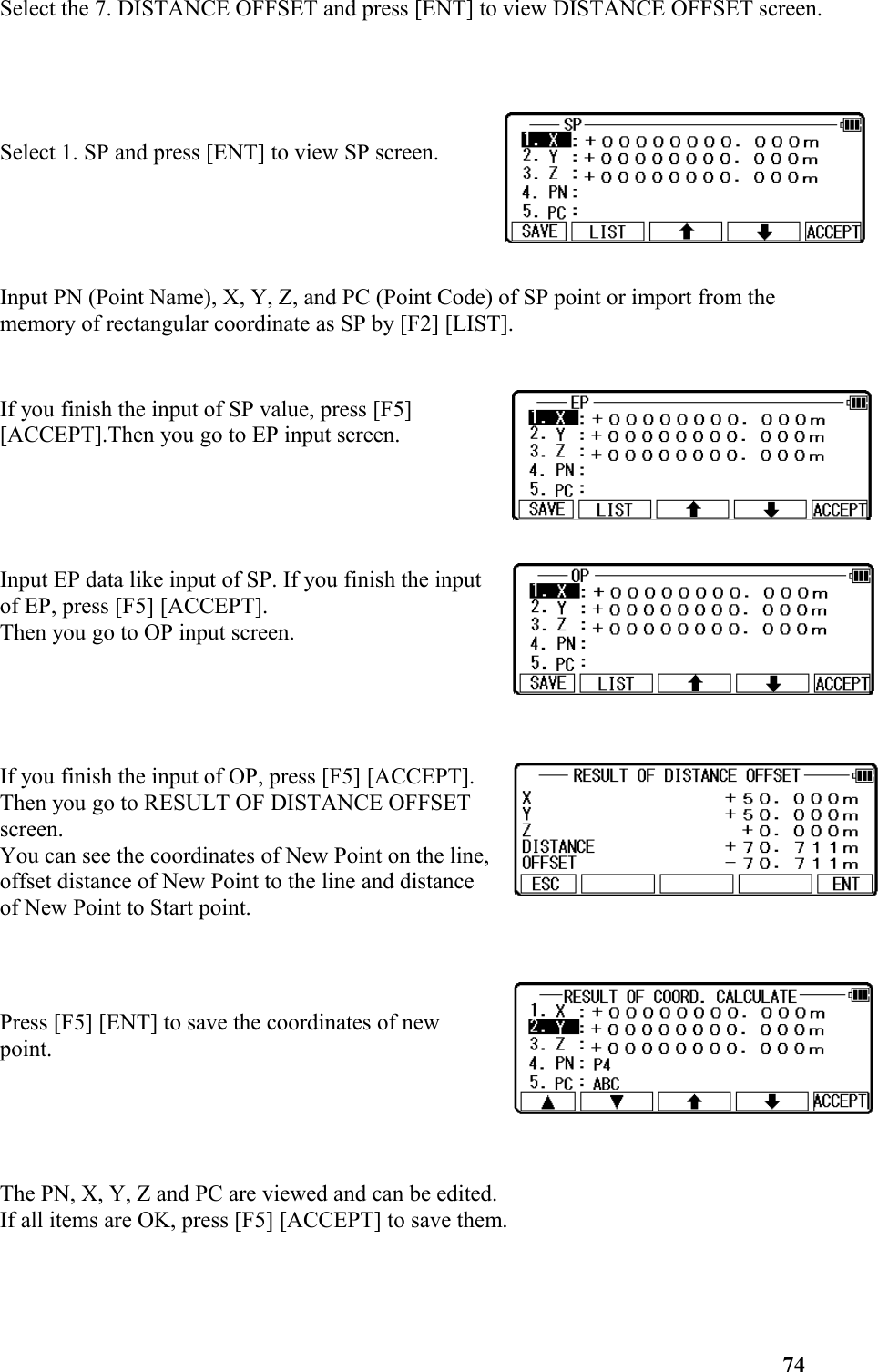 Select the 7. DISTANCE OFFSET and press [ENT] to view DISTANCE OFFSET screen. Select 1. SP and press [ENT] to view SP screen.Input PN (Point Name), X, Y, Z, and PC (Point Code) of SP point or import from the memory of rectangular coordinate as SP by [F2] [LIST].If you finish the input of SP value, press [F5] [ACCEPT].Then you go to EP input screen. Input EP data like input of SP. If you finish the inputof EP, press [F5] [ACCEPT]. Then you go to OP input screen.If you finish the input of OP, press [F5] [ACCEPT]. Then you go to RESULT OF DISTANCE OFFSETscreen. You can see the coordinates of New Point on the line,offset distance of New Point to the line and distanceof New Point to Start point. Press [F5] [ENT] to save the coordinates of newpoint. The PN, X, Y, Z and PC are viewed and can be edited. If all items are OK, press [F5] [ACCEPT] to save them. 74