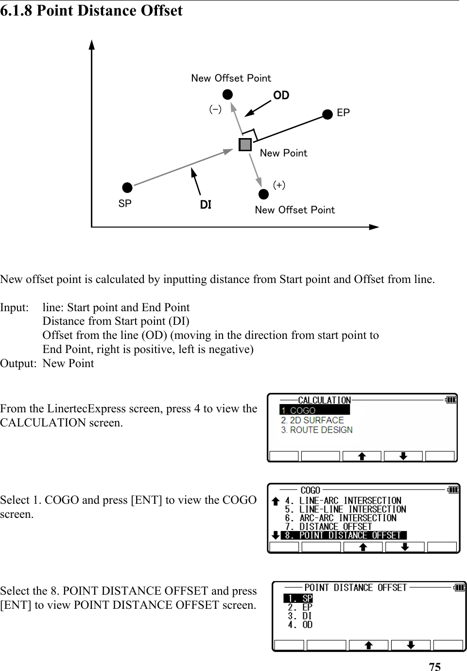 6.1.8 Point Distance Offset New offset point is calculated by inputting distance from Start point and Offset from line. Input: line: Start point and End Point Distance from Start point (DI) Offset from the line (OD) (moving in the direction from start point to End Point, right is positive, left is negative) Output: New Point From the LinertecExpress screen, press 4 to view theCALCULATION screen.Select 1. COGO and press [ENT] to view the COGOscreen.Select the 8. POINT DISTANCE OFFSET and press[ENT] to view POINT DISTANCE OFFSET screen.75(+)SPEPNew Offset PointNew PointNew Offset Point(-)ODDI