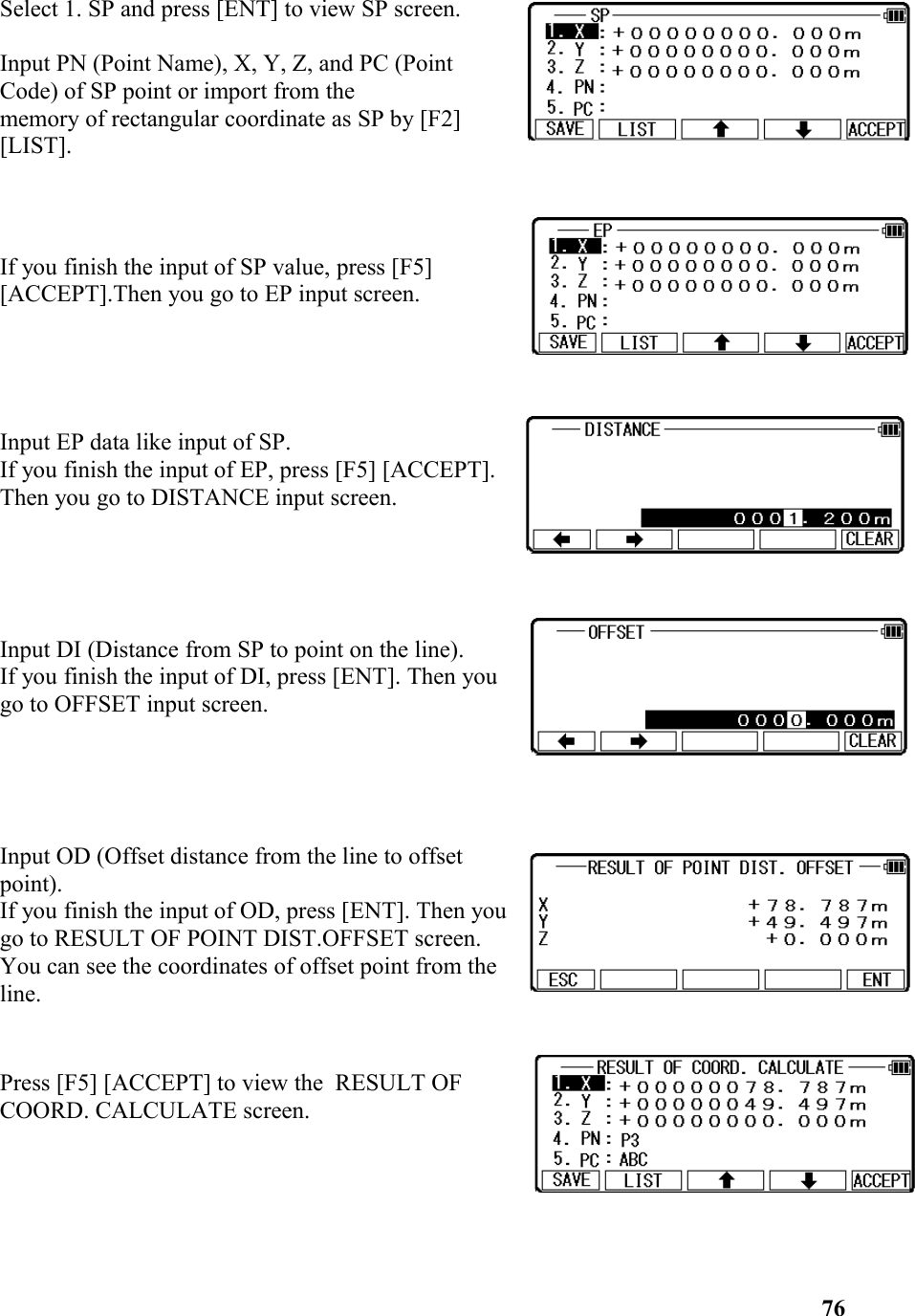 Select 1. SP and press [ENT] to view SP screen. Input PN (Point Name), X, Y, Z, and PC (PointCode) of SP point or import from the memory of rectangular coordinate as SP by [F2] [LIST]. If you finish the input of SP value, press [F5] [ACCEPT].Then you go to EP input screen. Input EP data like input of SP. If you finish the input of EP, press [F5] [ACCEPT]. Then you go to DISTANCE input screen. Input DI (Distance from SP to point on the line).If you finish the input of DI, press [ENT]. Then yougo to OFFSET input screen. Input OD (Offset distance from the line to offsetpoint). If you finish the input of OD, press [ENT]. Then yougo to RESULT OF POINT DIST.OFFSET screen. You can see the coordinates of offset point from theline.Press [F5] [ACCEPT] to view the  RESULT OFCOORD. CALCULATE screen.76