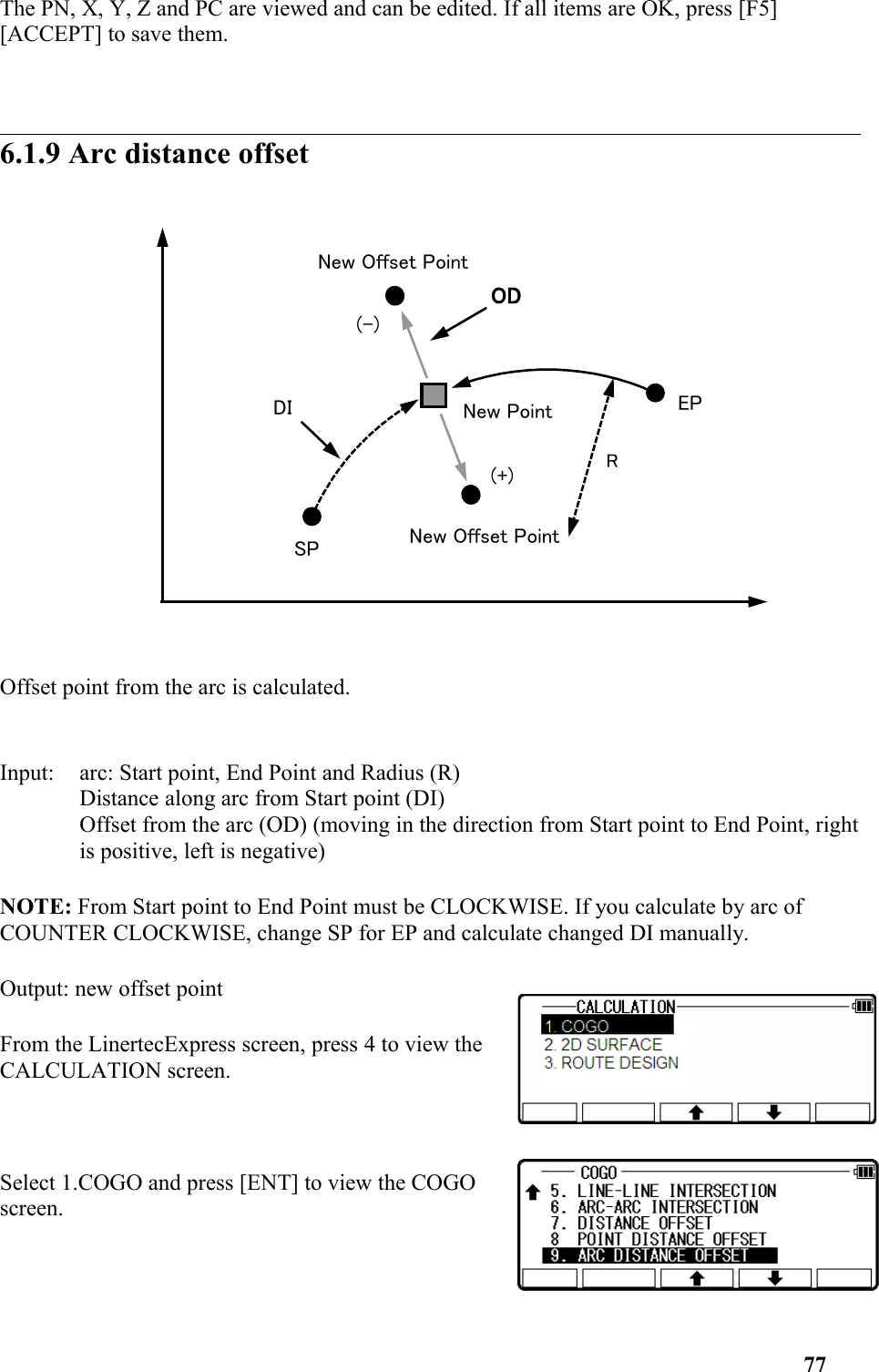 The PN, X, Y, Z and PC are viewed and can be edited. If all items are OK, press [F5] [ACCEPT] to save them. 6.1.9 Arc distance offsetOffset point from the arc is calculated. Input: arc: Start point, End Point and Radius (R) Distance along arc from Start point (DI) Offset from the arc (OD) (moving in the direction from Start point to End Point, rightis positive, left is negative) NOTE: From Start point to End Point must be CLOCKWISE. If you calculate by arc of COUNTER CLOCKWISE, change SP for EP and calculate changed DI manually. Output: new offset pointFrom the LinertecExpress screen, press 4 to view theCALCULATION screen.Select 1.COGO and press [ENT] to view the COGOscreen.77(+)SPEPNew Offset PointNew PointNew Offset Point(-)ODDIR