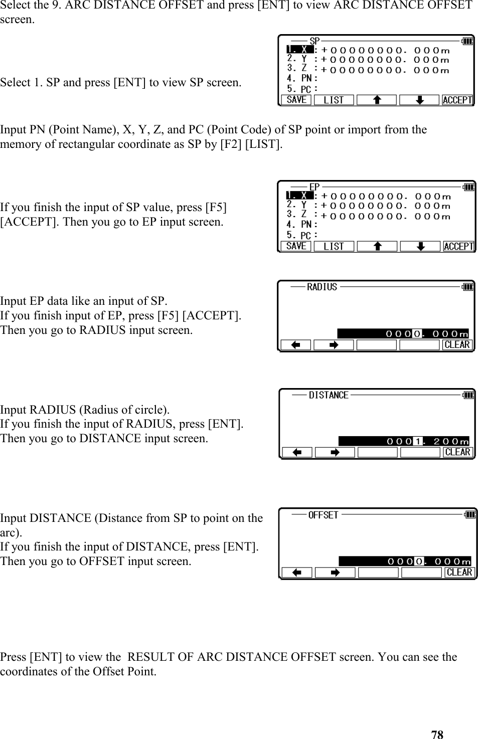 Select the 9. ARC DISTANCE OFFSET and press [ENT] to view ARC DISTANCE OFFSETscreen.Select 1. SP and press [ENT] to view SP screen. Input PN (Point Name), X, Y, Z, and PC (Point Code) of SP point or import from the memory of rectangular coordinate as SP by [F2] [LIST]. If you finish the input of SP value, press [F5] [ACCEPT]. Then you go to EP input screen. Input EP data like an input of SP.If you finish input of EP, press [F5] [ACCEPT].Then you go to RADIUS input screen.Input RADIUS (Radius of circle).If you finish the input of RADIUS, press [ENT].Then you go to DISTANCE input screen.Input DISTANCE (Distance from SP to point on thearc). If you finish the input of DISTANCE, press [ENT].Then you go to OFFSET input screen.Press [ENT] to view the  RESULT OF ARC DISTANCE OFFSET screen. You can see the coordinates of the Offset Point.78