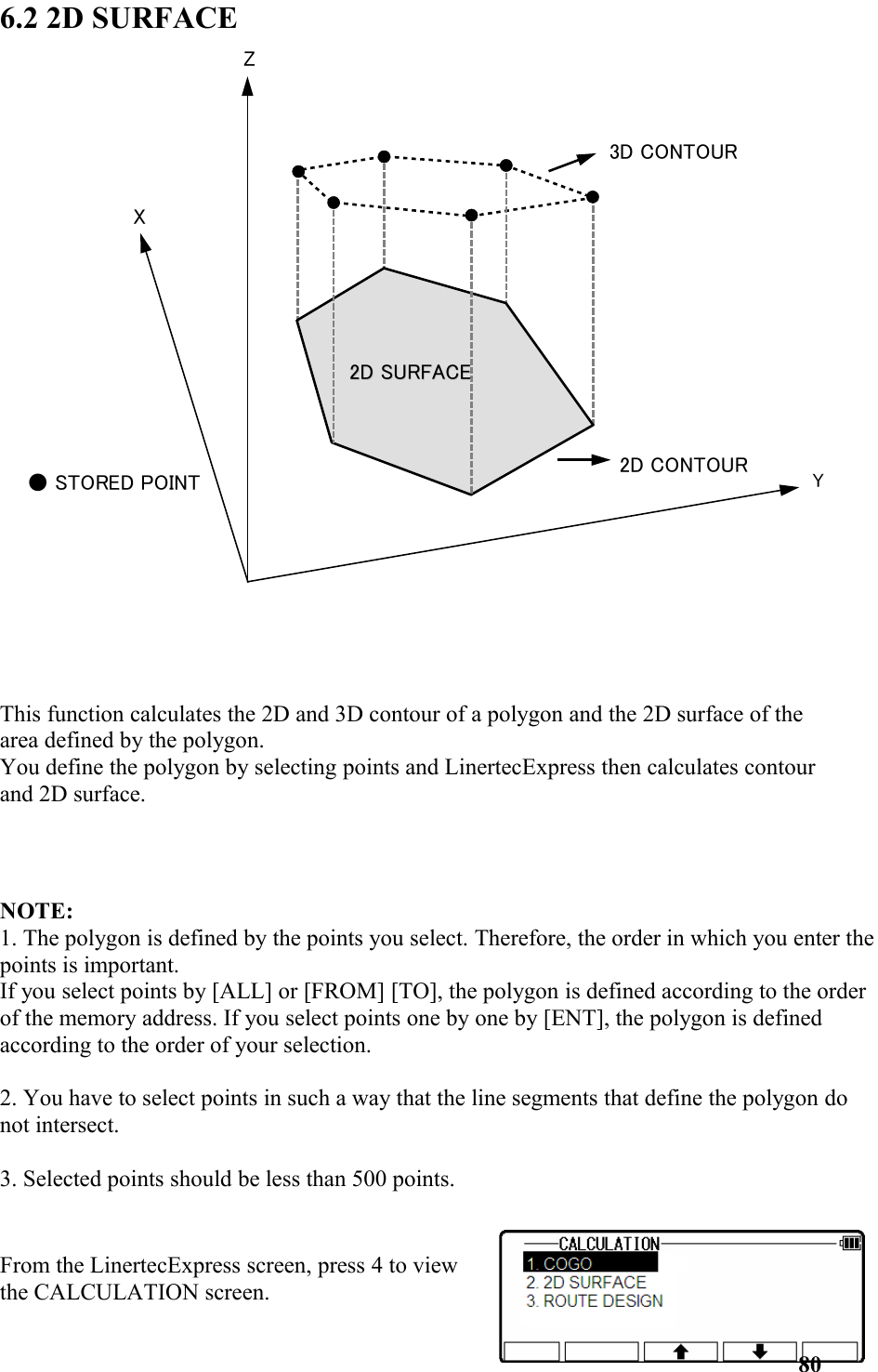 6.2 2D SURFACEThis function calculates the 2D and 3D contour of a polygon and the 2D surface of the area defined by the polygon. You define the polygon by selecting points and LinertecExpress then calculates contour and 2D surface.NOTE: 1. The polygon is defined by the points you select. Therefore, the order in which you enter thepoints is important. If you select points by [ALL] or [FROM] [TO], the polygon is defined according to the order of the memory address. If you select points one by one by [ENT], the polygon is defined according to the order of your selection. 2. You have to select points in such a way that the line segments that define the polygon do not intersect. 3. Selected points should be less than 500 points.From the LinertecExpress screen, press 4 to viewthe CALCULATION screen. 80X2D CONTOURZY3D CONTOUR2D 2D SURFACESURFACE● STORED POINT