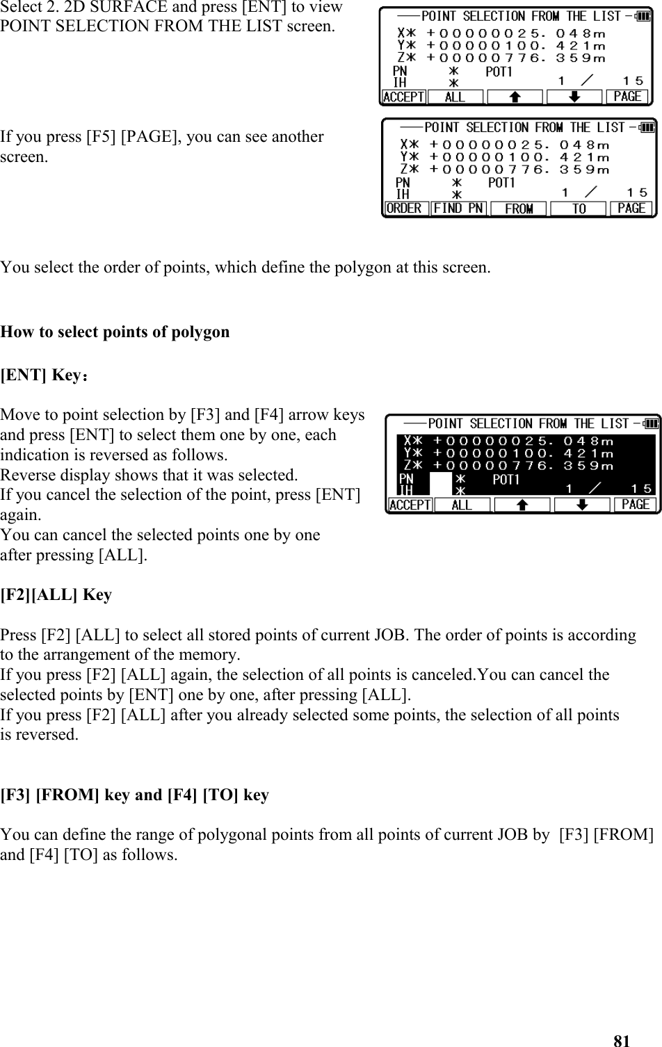 Select 2. 2D SURFACE and press [ENT] to viewPOINT SELECTION FROM THE LIST screen.If you press [F5] [PAGE], you can see anotherscreen.You select the order of points, which define the polygon at this screen.How to select points of polygon [ENT] Key：Move to point selection by [F3] and [F4] arrow keysand press [ENT] to select them one by one, eachindication is reversed as follows. Reverse display shows that it was selected. If you cancel the selection of the point, press [ENT]again. You can cancel the selected points one by one after pressing [ALL].[F2][ALL] KeyPress [F2] [ALL] to select all stored points of current JOB. The order of points is according to the arrangement of the memory. If you press [F2] [ALL] again, the selection of all points is canceled.You can cancel the selected points by [ENT] one by one, after pressing [ALL]. If you press [F2] [ALL] after you already selected some points, the selection of all points is reversed. [F3] [FROM] key and [F4] [TO] key You can define the range of polygonal points from all points of current JOB by  [F3] [FROM]and [F4] [TO] as follows. 81