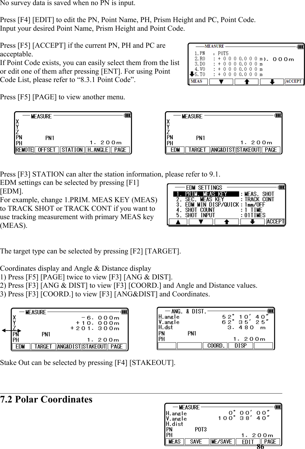 No survey data is saved when no PN is input.Press [F4] [EDIT] to edit the PN, Point Name, PH, Prism Height and PC, Point Code. Input your desired Point Name, Prism Height and Point Code. Press [F5] [ACCEPT] if the current PN, PH and PC areacceptable. If Point Code exists, you can easily select them from the listor edit one of them after pressing [ENT]. For using PointCode List, please refer to “8.3.1 Point Code”. Press [F5] [PAGE] to view another menu. Press [F3] STATION can alter the station information, please refer to 9.1.EDM settings can be selected by pressing [F1] [EDM]. For example, change 1.PRIM. MEAS KEY (MEAS)to TRACK SHOT or TRACK CONT if you want touse tracking measurement with primary MEAS key(MEAS). The target type can be selected by pressing [F2] [TARGET]. Coordinates display and Angle &amp; Distance display 1) Press [F5] [PAGE] twice to view [F3] [ANG &amp; DIST]. 2) Press [F3] [ANG &amp; DIST] to view [F3] [COORD.] and Angle and Distance values. 3) Press [F3] [COORD.] to view [F3] [ANG&amp;DIST] and Coordinates. Stake Out can be selected by pressing [F4] [STAKEOUT].7.2 Polar Coordinates86