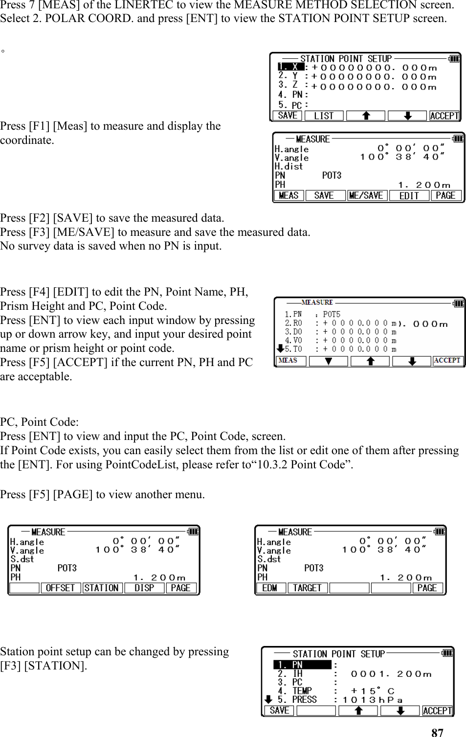 Press 7 [MEAS] of the LINERTEC to view the MEASURE METHOD SELECTION screen. Select 2. POLAR COORD. and press [ENT] to view the STATION POINT SETUP screen. 。Press [F1] [Meas] to measure and display thecoordinate. Press [F2] [SAVE] to save the measured data. Press [F3] [ME/SAVE] to measure and save the measured data. No survey data is saved when no PN is input.Press [F4] [EDIT] to edit the PN, Point Name, PH,Prism Height and PC, Point Code. Press [ENT] to view each input window by pressingup or down arrow key, and input your desired pointname or prism height or point code. Press [F5] [ACCEPT] if the current PN, PH and PCare acceptable.PC, Point Code: Press [ENT] to view and input the PC, Point Code, screen. If Point Code exists, you can easily select them from the list or edit one of them after pressingthe [ENT]. For using PointCodeList, please refer to“10.3.2 Point Code”. Press [F5] [PAGE] to view another menu.Station point setup can be changed by pressing[F3] [STATION].87