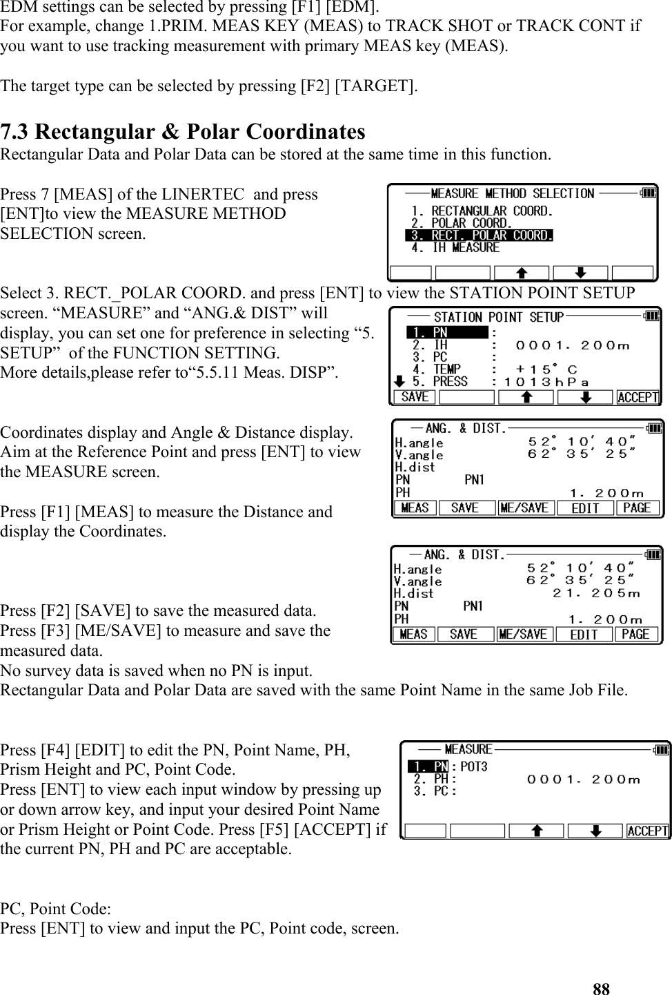 EDM settings can be selected by pressing [F1] [EDM]. For example, change 1.PRIM. MEAS KEY (MEAS) to TRACK SHOT or TRACK CONT if you want to use tracking measurement with primary MEAS key (MEAS). The target type can be selected by pressing [F2] [TARGET]. 7.3 Rectangular &amp; Polar CoordinatesRectangular Data and Polar Data can be stored at the same time in this function.Press 7 [MEAS] of the LINERTEC  and press [ENT]to view the MEASURE METHODSELECTION screen. Select 3. RECT._POLAR COORD. and press [ENT] to view the STATION POINT SETUP screen. “MEASURE” and “ANG.&amp; DIST” willdisplay, you can set one for preference in selecting “5.SETUP”  of the FUNCTION SETTING. More details,please refer to“5.5.11 Meas. DISP”.  Coordinates display and Angle &amp; Distance display. Aim at the Reference Point and press [ENT] to viewthe MEASURE screen. Press [F1] [MEAS] to measure the Distance anddisplay the Coordinates. Press [F2] [SAVE] to save the measured data. Press [F3] [ME/SAVE] to measure and save themeasured data. No survey data is saved when no PN is input. Rectangular Data and Polar Data are saved with the same Point Name in the same Job File.Press [F4] [EDIT] to edit the PN, Point Name, PH,Prism Height and PC, Point Code. Press [ENT] to view each input window by pressing upor down arrow key, and input your desired Point Nameor Prism Height or Point Code. Press [F5] [ACCEPT] ifthe current PN, PH and PC are acceptable. PC, Point Code: Press [ENT] to view and input the PC, Point code, screen. 88