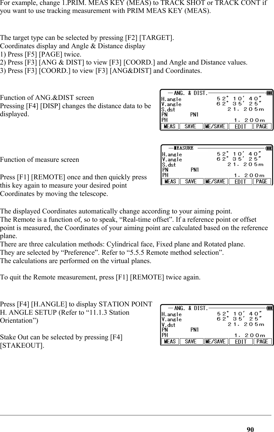 For example, change 1.PRIM. MEAS KEY (MEAS) to TRACK SHOT or TRACK CONT if you want to use tracking measurement with PRIM MEAS KEY (MEAS).The target type can be selected by pressing [F2] [TARGET]. Coordinates display and Angle &amp; Distance display 1) Press [F5] [PAGE] twice. 2) Press [F3] [ANG &amp; DIST] to view [F3] [COORD.] and Angle and Distance values. 3) Press [F3] [COORD.] to view [F3] [ANG&amp;DIST] and Coordinates. Function of ANG.&amp;DIST screenPressing [F4] [DISP] changes the distance data to be displayed.Function of measure screenPress [F1] [REMOTE] once and then quickly pressthis key again to measure your desired pointCoordinates by moving the telescope. The displayed Coordinates automatically change according to your aiming point. The Remote is a function of, so to speak, “Real-time offset”. If a reference point or offset point is measured, the Coordinates of your aiming point are calculated based on the reference plane. There are three calculation methods: Cylindrical face, Fixed plane and Rotated plane. They are selected by “Preference”. Refer to “5.5.5 Remote method selection”. The calculations are performed on the virtual planes. To quit the Remote measurement, press [F1] [REMOTE] twice again. Press [F4] [H.ANGLE] to display STATION POINTH. ANGLE SETUP (Refer to “11.1.3 StationOrientation”) Stake Out can be selected by pressing [F4][STAKEOUT]. 90