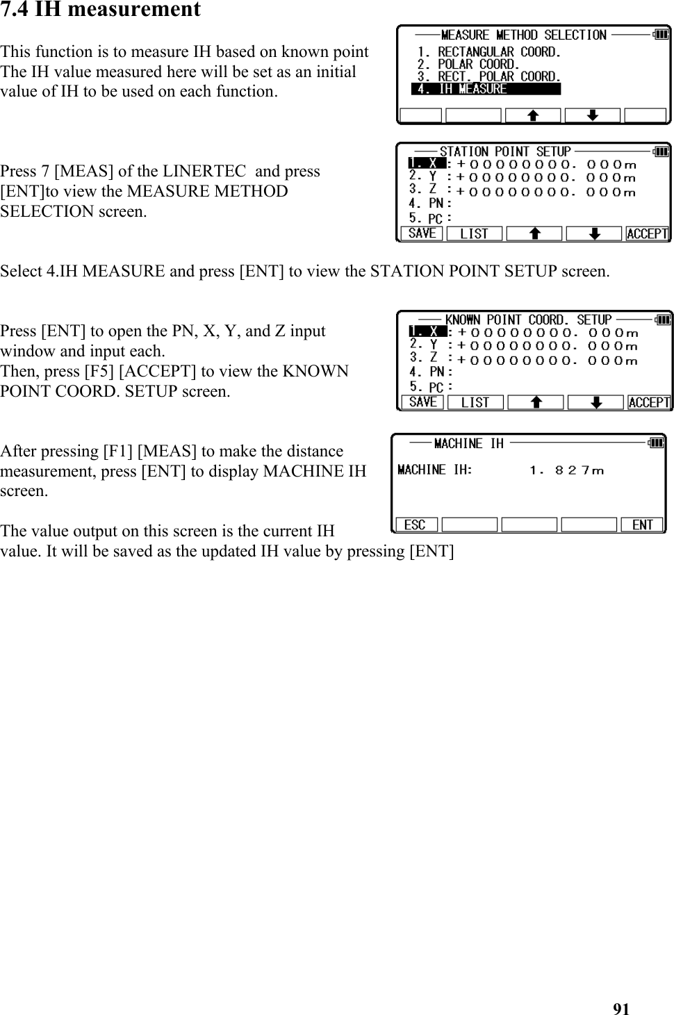 7.4 IH measurement This function is to measure IH based on known pointThe IH value measured here will be set as an initialvalue of IH to be used on each function.Press 7 [MEAS] of the LINERTEC  and press [ENT]to view the MEASURE METHODSELECTION screen.Select 4.IH MEASURE and press [ENT] to view the STATION POINT SETUP screen. Press [ENT] to open the PN, X, Y, and Z inputwindow and input each. Then, press [F5] [ACCEPT] to view the KNOWNPOINT COORD. SETUP screen. After pressing [F1] [MEAS] to make the distancemeasurement, press [ENT] to display MACHINE IH  screen.The value output on this screen is the current IHvalue. It will be saved as the updated IH value by pressing [ENT]91