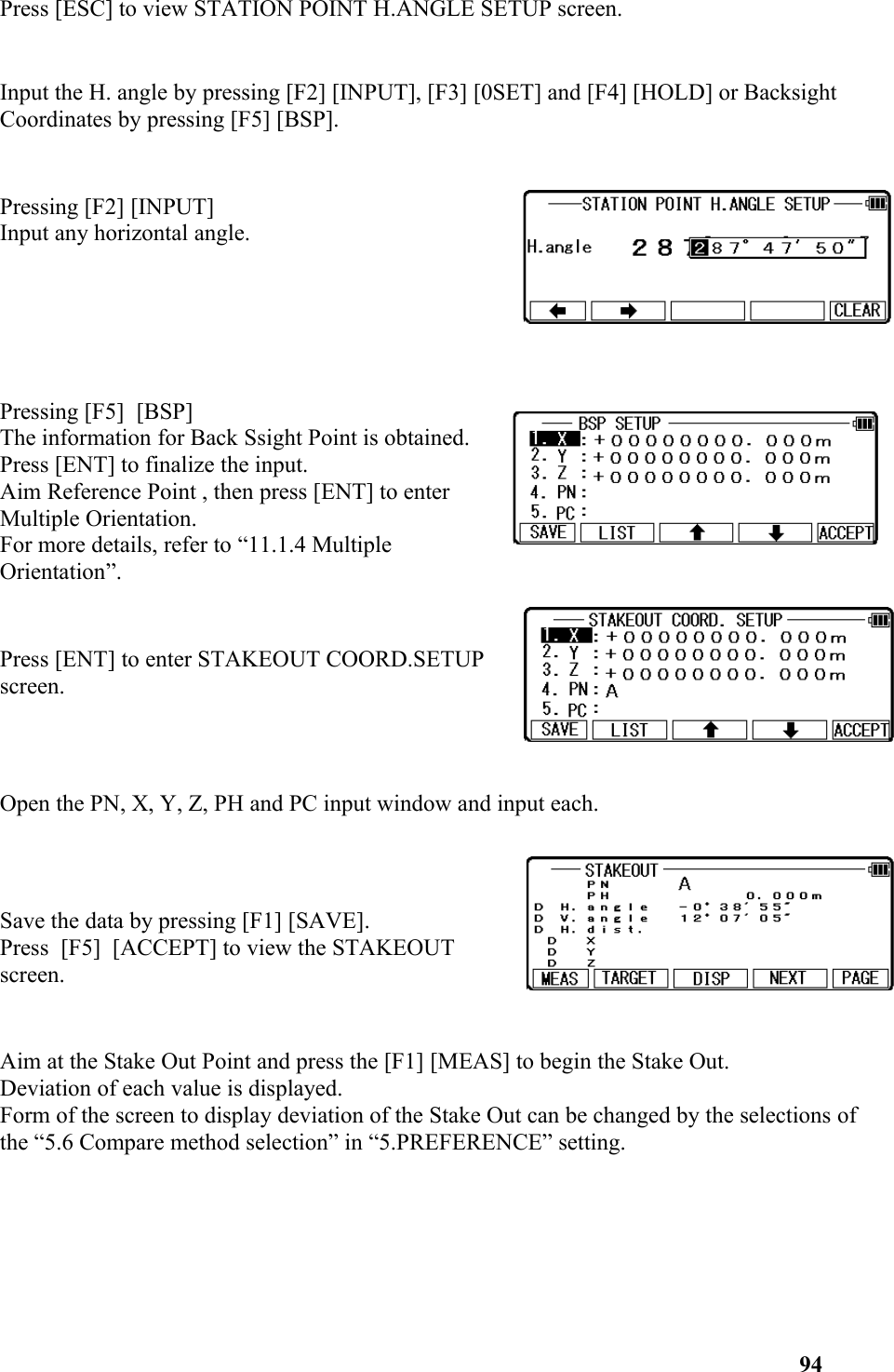 Press [ESC] to view STATION POINT H.ANGLE SETUP screen.Input the H. angle by pressing [F2] [INPUT], [F3] [0SET] and [F4] [HOLD] or Backsight Coordinates by pressing [F5] [BSP].  Pressing [F2] [INPUT] Input any horizontal angle.Pressing [F5]  [BSP] The information for Back Ssight Point is obtained.Press [ENT] to finalize the input.Aim Reference Point , then press [ENT] to enterMultiple Orientation.For more details, refer to “11.1.4 MultipleOrientation”.Press [ENT] to enter STAKEOUT COORD.SETUPscreen.Open the PN, X, Y, Z, PH and PC input window and input each. Save the data by pressing [F1] [SAVE]. Press  [F5]  [ACCEPT] to view the STAKEOUTscreen.  Aim at the Stake Out Point and press the [F1] [MEAS] to begin the Stake Out. Deviation of each value is displayed. Form of the screen to display deviation of the Stake Out can be changed by the selections of the “5.6 Compare method selection” in “5.PREFERENCE” setting.  94