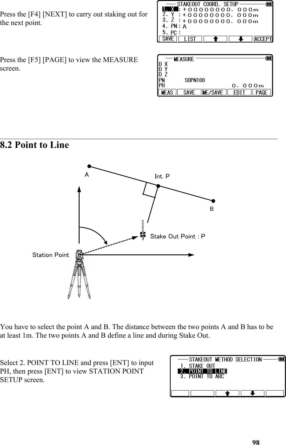 Press the [F4] [NEXT] to carry out staking out forthe next point. Press the [F5] [PAGE] to view the MEASUREscreen. 8.2 Point to LineYou have to select the point A and B. The distance between the two points A and B has to be at least 1m. The two points A and B define a line and during Stake Out.Select 2. POINT TO LINE and press [ENT] to inputPH, then press [ENT] to view STATION POINTSETUP screen. 98Stake Out Point : PStation PointAInt. PB