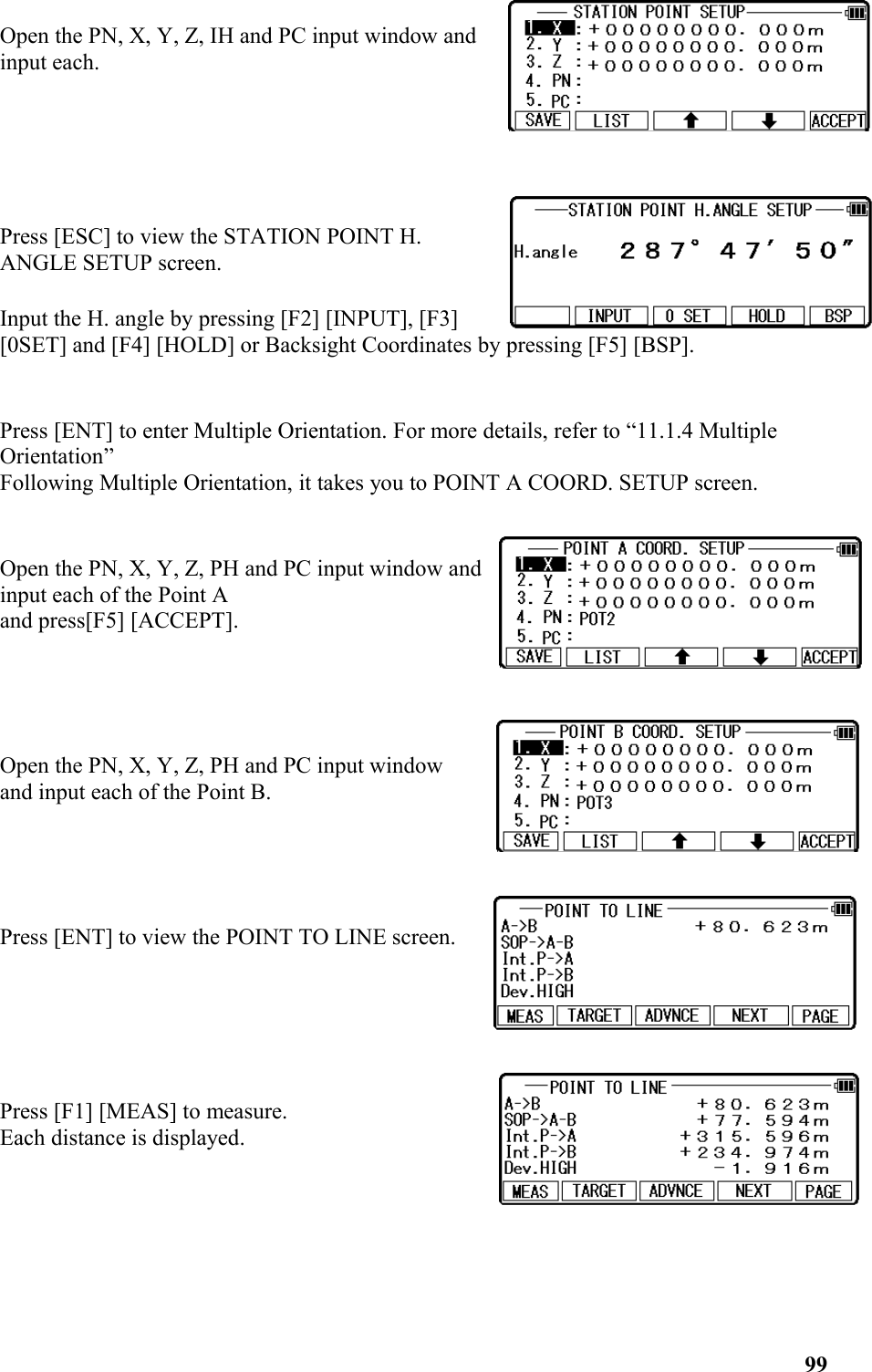 Open the PN, X, Y, Z, IH and PC input window andinput each.Press [ESC] to view the STATION POINT H.ANGLE SETUP screen.Input the H. angle by pressing [F2] [INPUT], [F3] [0SET] and [F4] [HOLD] or Backsight Coordinates by pressing [F5] [BSP]. Press [ENT] to enter Multiple Orientation. For more details, refer to “11.1.4 Multiple Orientation” Following Multiple Orientation, it takes you to POINT A COORD. SETUP screen. Open the PN, X, Y, Z, PH and PC input window andinput each of the Point A and press[F5] [ACCEPT]. Open the PN, X, Y, Z, PH and PC input windowand input each of the Point B. Press [ENT] to view the POINT TO LINE screen. Press [F1] [MEAS] to measure. Each distance is displayed. 99