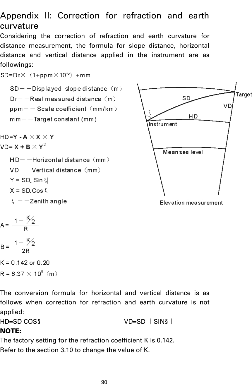 90Appendix II: Correction for refraction and earthcurvatureConsidering the correction of refraction and earth curvature fordistance measurement, the formula for slope distance, horizontaldistance and vertical distance applied in the instrument are asfollowings:The conversion formula for horizontal and vertical distance is asfollows when correction for refraction and earth curvature is notapplied:HD=SD COS§ VD=SD ∣SIN§∣NOTE:The factory setting for the refraction coefficient K is 0.142.Refer to the section 3.10 to change the value of K.