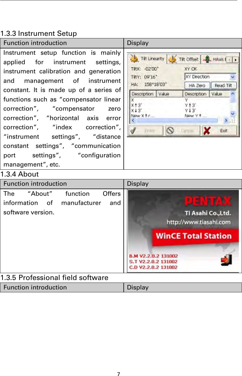 71.3.3 Instrument SetupFunction introduction DisplayInstrument setup function is mainlyapplied for instrument settings,instrument calibration and generationand management of instrumentconstant. It is made up of a series offunctions such as “compensator linearcorrection”, “compensator zerocorrection”, “horizontal axis errorcorrection”, “index correction”,“instrument settings”, “distanceconstant settings”, “communicationport settings”, “configurationmanagement”, etc.1.3.4 AboutFunction introduction DisplayThe“About”functionOffersinformation of manufacturer andsoftware version.1.3.5 Professional field softwareFunction introduction Display