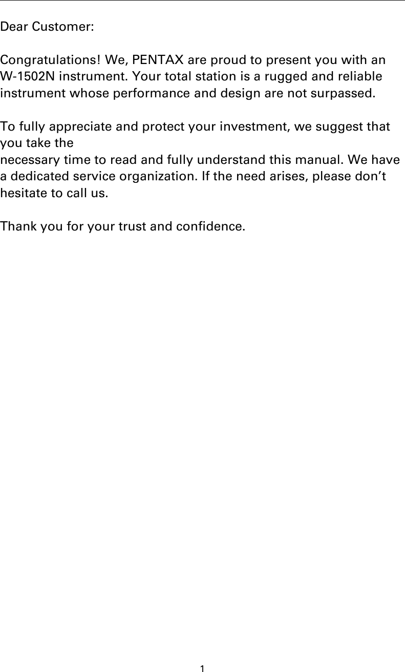 1Dear Customer:Congratulations! We, PENTAX are proud to present you with anW-1502N instrument. Your total station is a rugged and reliableinstrument whose performance and design are not surpassed.To fully appreciate and protect your investment, we suggest thatyou take thenecessary time to read and fully understand this manual. We havea dedicated service organization. If the need arises, please don’thesitate to call us.Thank you for your trust and confidence.