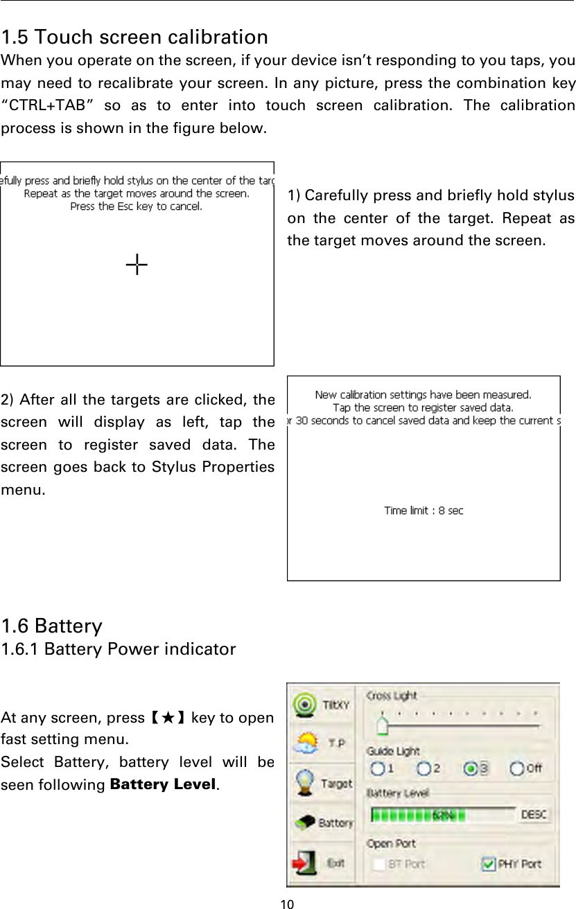 101.5 Touch screen calibrationWhen you operate on the screen, if your device isn’t responding to you taps, youmay need to recalibrate your screen. In any picture, press the combination key“CTRL+TAB” so as to enter into touch screen calibration. The calibrationprocess is shown in the figure below.1) Carefully press and briefly hold styluson the center of the target. Repeat asthe target moves around the screen.2) After all the targets are clicked, thescreen will display as left, tap thescreen to register saved data. Thescreen goes back to Stylus Propertiesmenu.1.6 Battery1.6.1 Battery Power indicatorAt any screen, press【★】key to openfast setting menu.Select Battery, battery level will beseen following Battery Level.