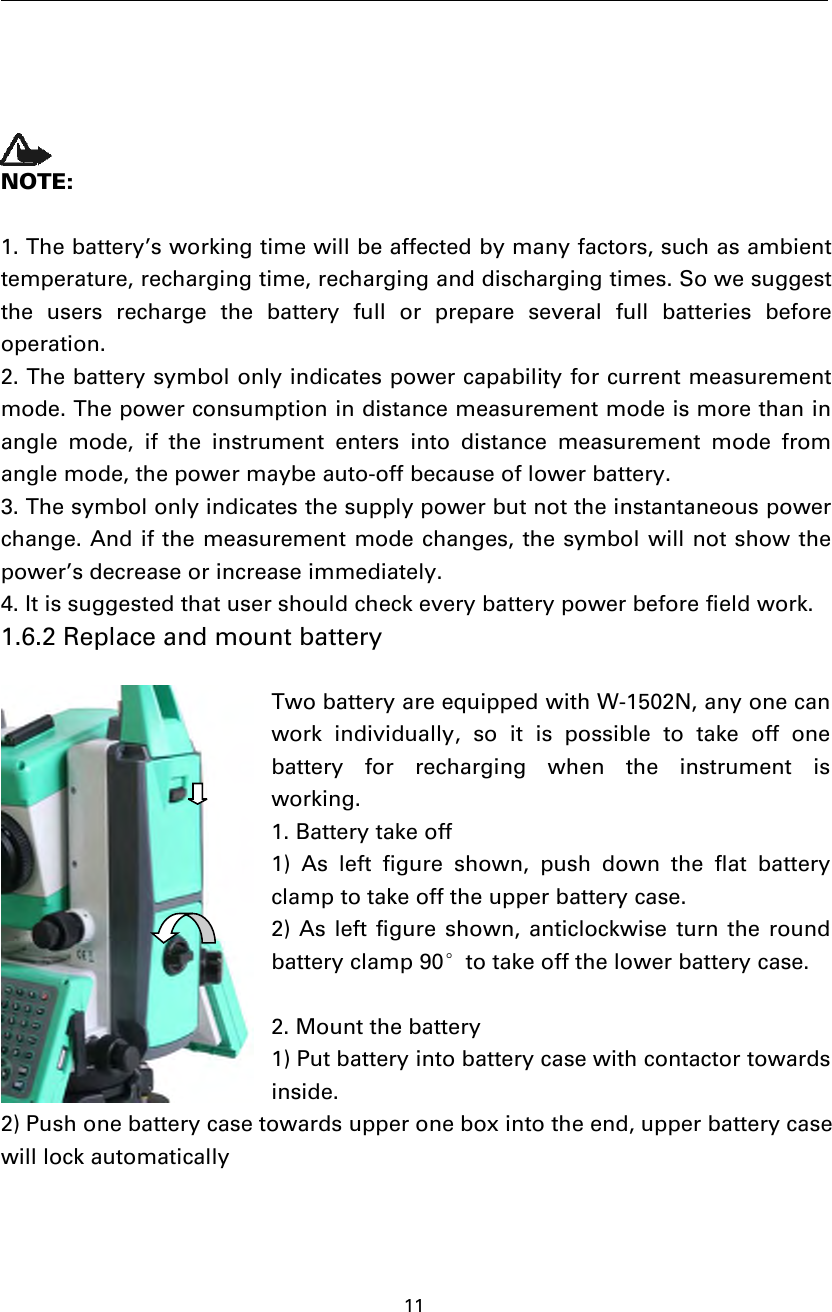 11NOTE:1. The battery’s working time will be affected by many factors, such as ambienttemperature, recharging time, recharging and discharging times. So we suggestthe users recharge the battery full or prepare several full batteries beforeoperation.2. The battery symbol only indicates power capability for current measurementmode. The power consumption in distance measurement mode is more than inangle mode, if the instrument enters into distance measurement mode fromangle mode, the power maybe auto-off because of lower battery.3. The symbol only indicates the supply power but not the instantaneous powerchange. And if the measurement mode changes, the symbol will not show thepower’s decrease or increase immediately.4. It is suggested that user should check every battery power before field work.1.6.2 Replace and mount batteryTwo battery are equipped with W-1502N, any one canwork individually, so it is possible to take off onebattery for recharging when the instrument isworking.1. Battery take off1) As left figure shown, push down the flat batteryclamp to take off the upper battery case.2) As left figure shown, anticlockwise turn the roundbattery clamp 90°to take off the lower battery case.2. Mount the battery1) Put battery into battery case with contactor towardsinside.2) Push one battery case towards upper one box into the end, upper battery casewill lock automatically