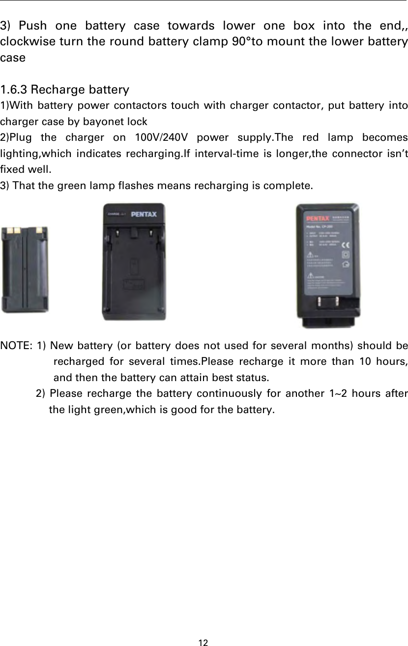 123) Push one battery case towards lower one box into the end,,clockwise turn the round battery clamp 90°to mount the lower batterycase1.6.3 Recharge battery1)With battery power contactors touch with charger contactor, put battery intocharger case by bayonet lock2)Plug the charger on 100V/240V power supply.The red lamp becomeslighting,which indicates recharging.If interval-time is longer,the connector isn’tfixed well.3) That the green lamp flashes means recharging is complete.NOTE: 1) New battery (or battery does not used for several months) should berecharged for several times.Please recharge it more than 10 hours,and then the battery can attain best status.2) Please recharge the battery continuously for another 1~2 hours afterthe light green,which is good for the battery.