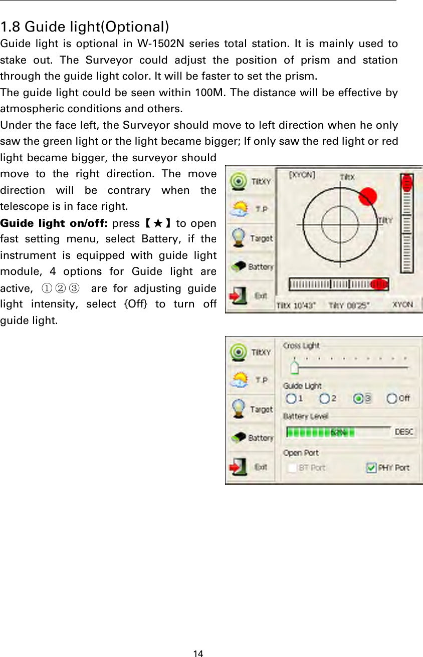 141.8 Guide light(Optional)Guide light is optional in W-1502N series total station. It is mainly used tostake out. The Surveyor could adjust the position of prism and stationthrough the guide light color. It will be faster to set the prism.The guide light could be seen within 100M. The distance will be effective byatmospheric conditions and others.Under the face left, the Surveyor should move to left direction when he onlysaw the green light or the light became bigger; If only saw the red light or redlight became bigger, the surveyor shouldmove to the right direction. The movedirection will be contrary when thetelescopeisinfaceright.Guide light on/off: press【★】to openfast setting menu, select Battery, if theinstrument is equipped with guide lightmodule, 4 options for Guide light areactive, ①②③ are for adjusting guidelight intensity, select {Off} to turn offguide light.