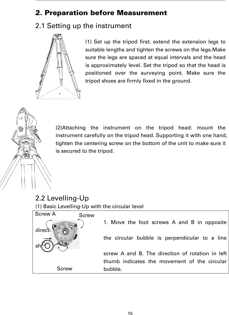 152. Preparation before Measurement2.1 Setting up the instrument(1) Set up the tripod first: extend the extension legs tosuitable lengths and tighten the screws on the legs.Makesure the legs are spaced at equal intervals and the headis approximately level. Set the tripod so that the head ispositioned over the surveying point. Make sure thetripod shoes are firmly fixed in the ground.(2)Attaching the instrument on the tripod head: mount theinstrument carefully on the tripod head. Supporting it with one hand,tighten the centering screw on the bottom of the unit to make sure itis secured to the tripod.2.2 Levelling-Up(1) Basic Levelling-Up with the circular level1. Move the foot screws A and B in oppositedirection tillthe circular bubble is perpendicular to a lineshaped withscrew A and B. The direction of rotation in leftthumb indicates the movement of the circularbubble.Screw A ScrewScrew