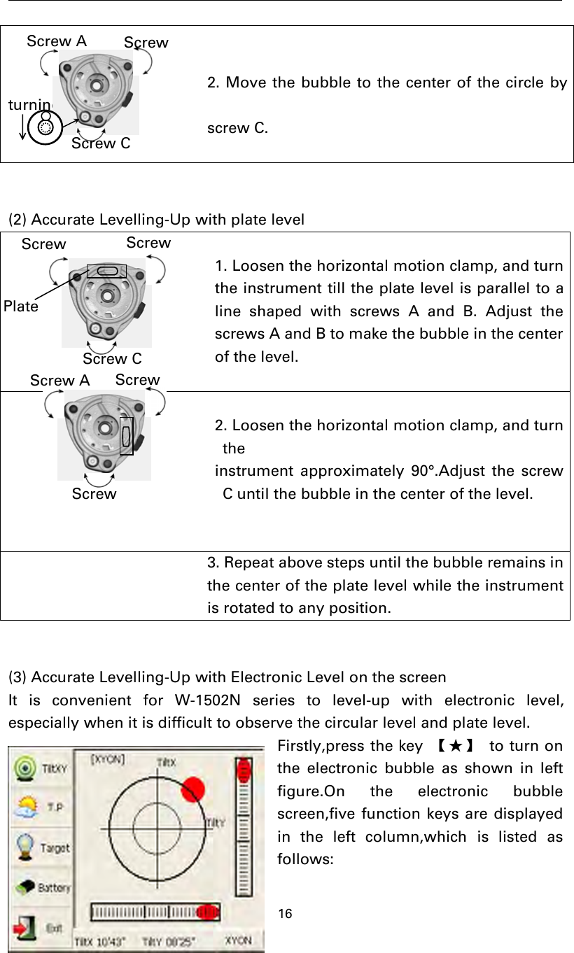 162. Move the bubble to the center of the circle byturningscrew C.(2) Accurate Levelling-Up with plate level1. Loosen the horizontal motion clamp, and turnthe instrument till the plate level is parallel to aline shaped with screws A and B. Adjust thescrews A and B to make the bubble in the centerof the level.2. Loosen the horizontal motion clamp, and turntheinstrument approximately 90°.Adjust the screwC until the bubble in the center of the level.3. Repeat above steps until the bubble remains inthe center of the plate level while the instrumentis rotated to any position.(3) Accurate Levelling-Up with Electronic Level on the screenIt is convenient for W-1502N series to level-up with electronic level,especially when it is difficult to observe the circular level and plate level.Firstly,press the key 【★】 to turn onthe electronic bubble as shown in leftfigure.On the electronic bubblescreen,five function keys are displayedin the left column,which is listed asfollows:Screw AScrew CScrewScrewScrewPlateScrew CScrew A ScrewScrew