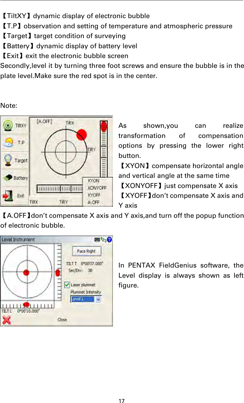 17【TiltXY】dynamic display of electronic bubble【T.P】observation and setting of temperature and atmospheric pressure【Target】target condition of surveying【Battery】dynamic display of battery level【Exit】exit the electronic bubble screenSecondly,level it by turning three foot screws and ensure the bubble is in theplate level.Make sure the red spot is in the center.Note:As shown,you can realizetransformation of compensationoptions by pressing the lower rightbutton.【XYON】compensate horizontal angleand vertical angle at the same time【XONYOFF】just compensate X axis【XYOFF】don’t compensate X axis andYaxis【A.OFF】don’t compensate X axis and Y axis,and turn off the popup functionof electronic bubble.In PENTAX FieldGenius software, theLeveldisplayisalwaysshownasleftfigure.