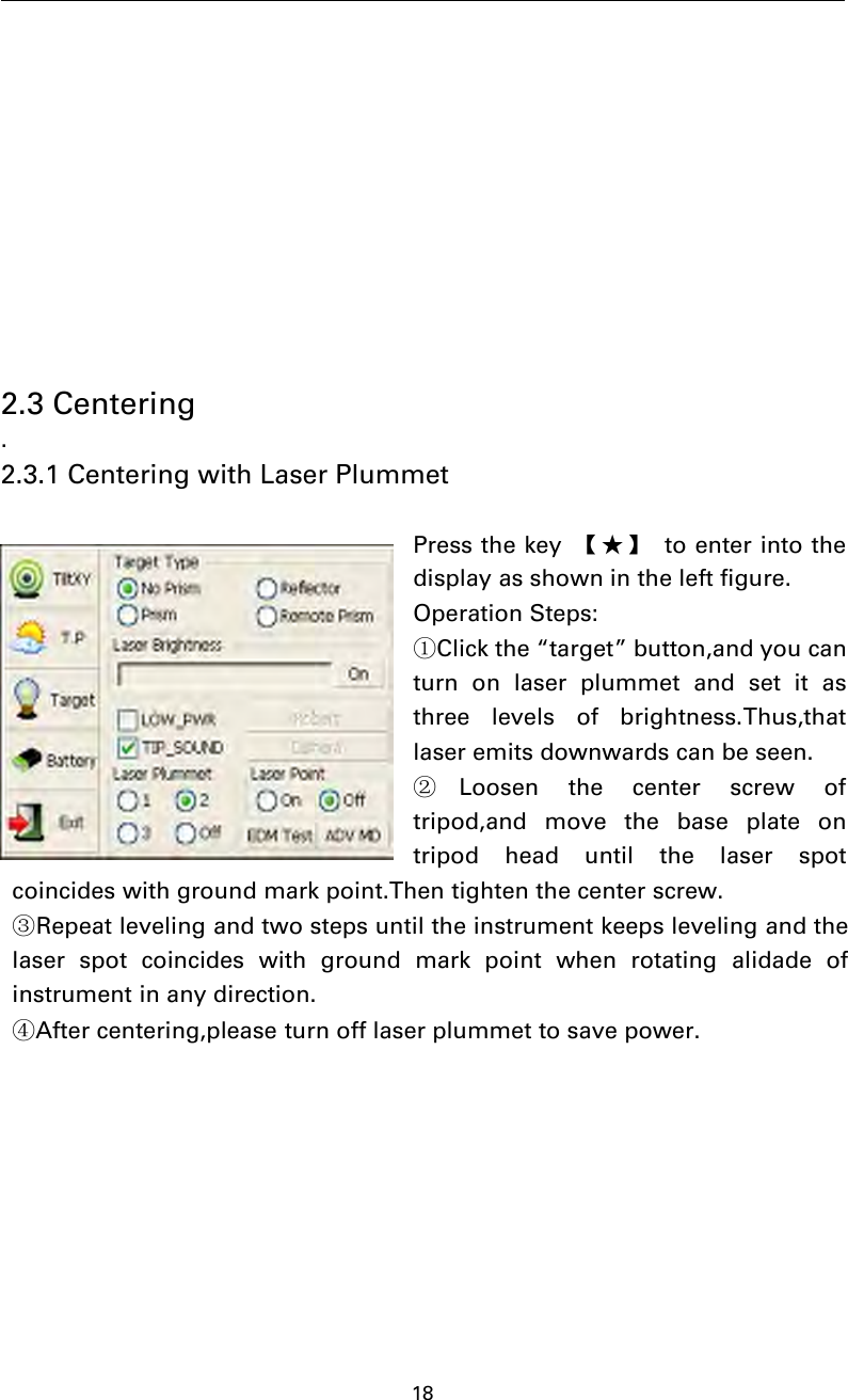 182.3 Centering.2.3.1 Centering with Laser PlummetPress the key 【★】 to enter into thedisplay as shown in the left figure.Operation Steps:①Click the “target” button,and you canturn on laser plummet and set it asthree levels of brightness.Thus,thatlaser emits downwards can be seen.②Loosen the center screw oftripod,and move the base plate ontripod head until the laser spotcoincides with ground mark point.Then tighten the center screw.③Repeat leveling and two steps until the instrument keeps leveling and thelaser spot coincides with ground mark point when rotating alidade ofinstrument in any direction.④After centering,please turn off laser plummet to save power.