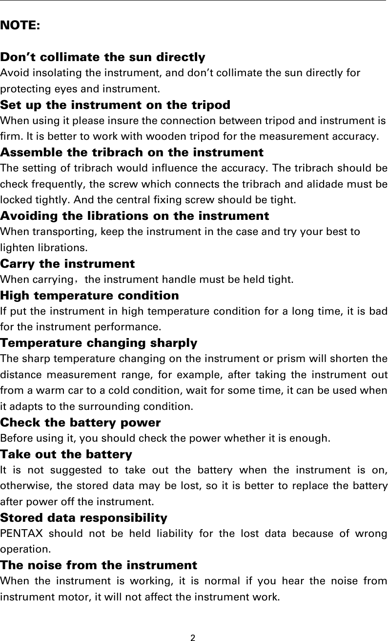 2NOTE:Don’t collimate the sun directlyAvoid insolating the instrument, and don’t collimate the sun directly forprotecting eyes and instrument.Set up the instrument on the tripodWhen using it please insure the connection between tripod and instrument isfirm. It is better to work with wooden tripod for the measurement accuracy.Assemble the tribrach on the instrumentThe setting of tribrach would influence the accuracy. The tribrach should becheck frequently, the screw which connects the tribrach and alidade must belocked tightly. And the central fixing screw should be tight.Avoiding the librations on the instrumentWhen transporting, keep the instrument in the case and try your best tolighten librations.Carry the instrumentWhen carrying，the instrument handle must be held tight.High temperature conditionIf put the instrument in high temperature condition for a long time, it is badfor the instrument performance.Temperature changing sharplyThe sharp temperature changing on the instrument or prism will shorten thedistance measurement range, for example, after taking the instrument outfrom a warm car to a cold condition, wait for some time, it can be used whenit adapts to the surrounding condition.Check the battery powerBefore using it, you should check the power whether it is enough.Take out the batteryIt is not suggested to take out the battery when the instrument is on,otherwise, the stored data may be lost, so it is better to replace the batteryafter power off the instrument.Stored data responsibilityPENTAX should not be held liability for the lost data because of wrongoperation.The noise from the instrumentWhen the instrument is working, it is normal if you hear the noise frominstrument motor, it will not affect the instrument work.