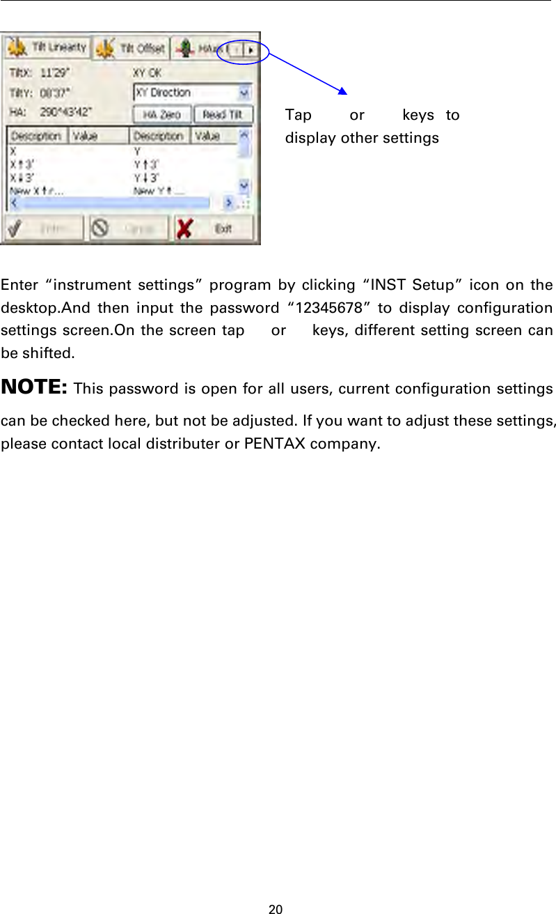 20Enter “instrument settings” program by clicking “INST Setup” icon on thedesktop.And then input the password “12345678” to display configurationsettings screen.On the screen tap  or  keys, different setting screen canbe shifted.NOTE: This password is open for all users, current configuration settingscan be checked here, but not be adjusted. If you want to adjust these settings,please contact local distributer or PENTAX company.Tap  or  keys todisplay other settings