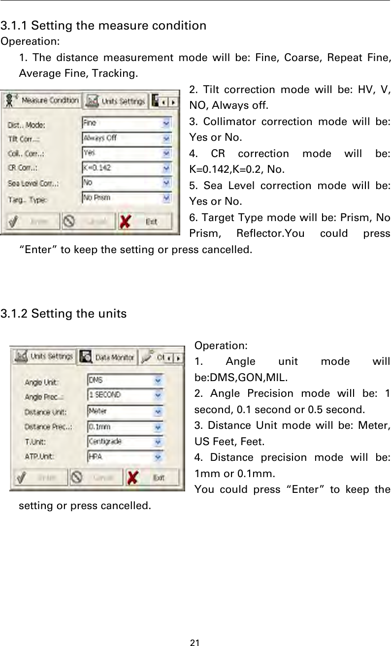 213.1.1 Setting the measure conditionOpereation:1. The distance measurement mode will be: Fine, Coarse, Repeat Fine,Average Fine, Tracking.2. Tilt correction mode will be: HV, V,NO, Always off.3. Collimator correction mode will be:Yes or No.4. CR correction mode will be:K=0.142,K=0.2, No.5. Sea Level correction mode will be:Yes or No.6. Target Type mode will be: Prism, NoPrism, Reflector.You could press“Enter” to keep the setting or press cancelled.3.1.2 Setting the unitsOperation:1. Angle unit mode willbe:DMS,GON,MIL.2. Angle Precision mode will be: 1second, 0.1 second or 0.5 second.3. Distance Unit mode will be: Meter,US Feet, Feet.4. Distance precision mode will be:1mm or 0.1mm.You could press “Enter” to keep thesetting or press cancelled.