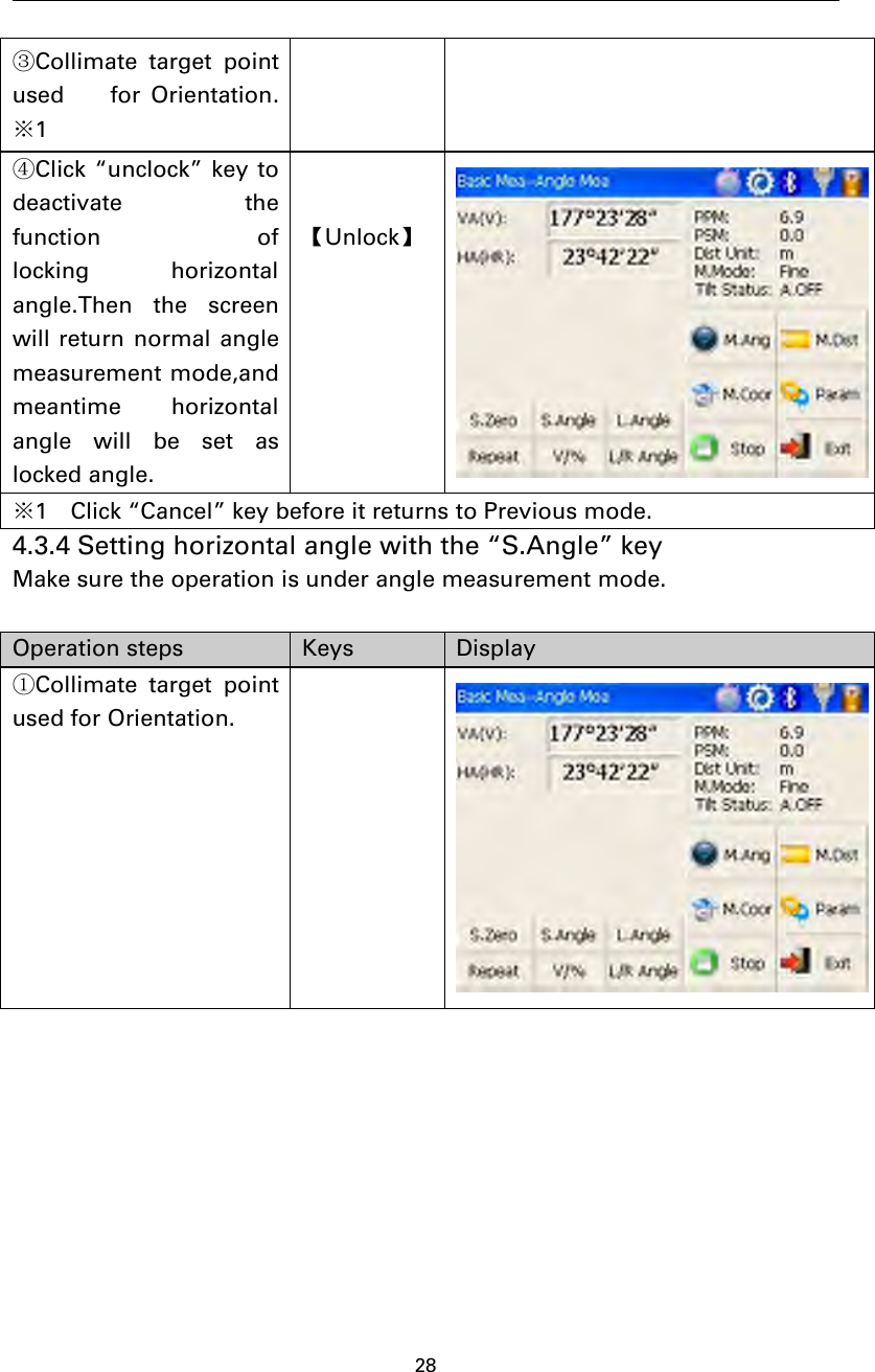 28③Collimate target pointused for Orientation.※1④Click “unclock” key todeactivate thefunction oflocking horizontalangle.Then the screenwill return normal anglemeasurement mode,andmeantime horizontalangle will be set aslocked angle.【Unlock】※1 Click “Cancel” key before it returns to Previous mode.4.3.4 Setting horizontal angle with the “S.Angle” keyMake sure the operation is under angle measurement mode.Operation steps Keys Display①Collimate target pointused for Orientation.