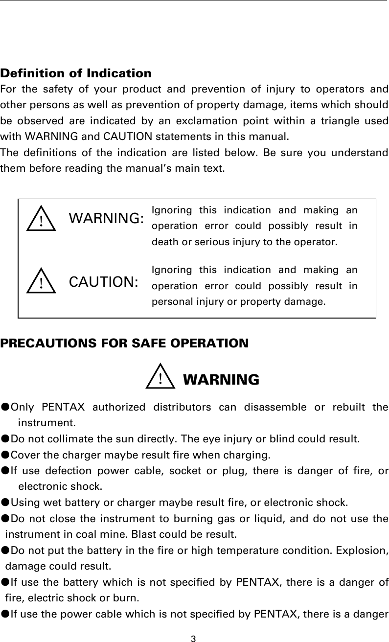 3Definition of IndicationFor the safety of your product and prevention of injury to operators andother persons as well as prevention of property damage, items which shouldbe observed are indicated by an exclamation point within a triangle usedwith WARNING and CAUTION statements in this manual.The definitions of the indication are listed below. Be sure you understandthem before reading the manual’s main text.PRECAUTIONS FOR SAFE OPERATION●Only PENTAX authorized distributors can disassemble or rebuilt theinstrument.●Do not collimate the sun directly. The eye injury or blind could result.●Cover the charger maybe result fire when charging.●If use defection power cable, socket or plug, there is danger of fire, orelectronic shock.●Using wet battery or charger maybe result fire, or electronic shock.●Do not close the instrument to burning gas or liquid, and do not use theinstrument in coal mine. Blast could be result.●Do not put the battery in the fire or high temperature condition. Explosion,damage could result.●If use the battery which is not specified by PENTAX, there is a danger offire, electric shock or burn.●If use the power cable which is not specified by PENTAX, there is a dangerWARNING:CAUTION:！WARNING！！Ignoring this indication and making anoperation error could possibly result indeath or serious injury to the operator.Ignoring this indication and making anoperation error could possibly result inpersonal injury or property damage.