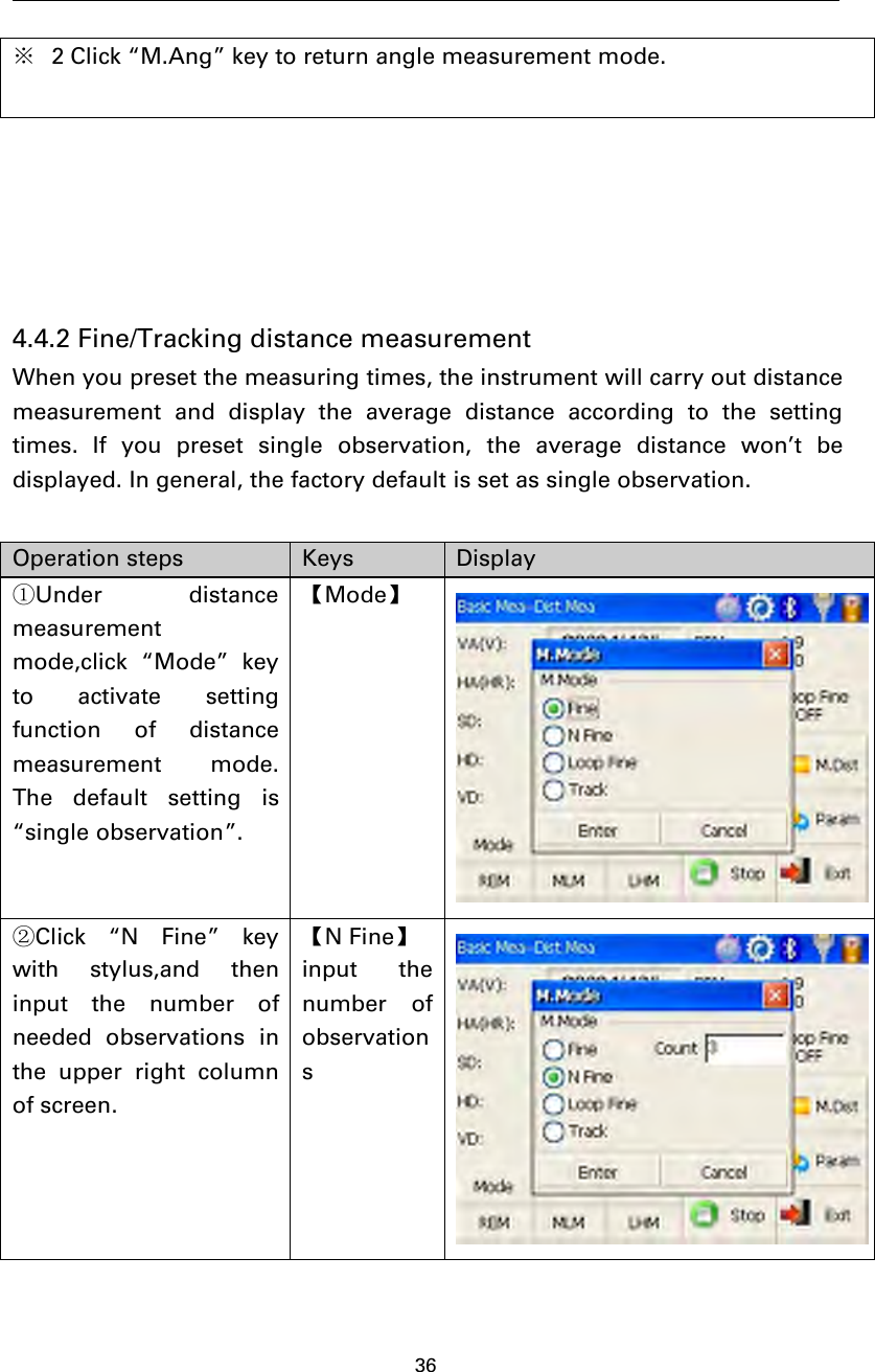 36※2 Click “M.Ang” key to return angle measurement mode.4.4.2 Fine/Tracking distance measurementWhen you preset the measuring times, the instrument will carry out distancemeasurement and display the average distance according to the settingtimes. If you preset single observation, the average distance won’t bedisplayed. In general, the factory default is set as single observation.Operation steps Keys Display①Under distancemeasurementmode,click “Mode” keyto activate settingfunction of distancemeasurement mode.The default setting is“single observation”.【Mode】②Click “N Fine” keywith stylus,and theninput the number ofneeded observations inthe upper right columnof screen.【NFine】input thenumber ofobservations