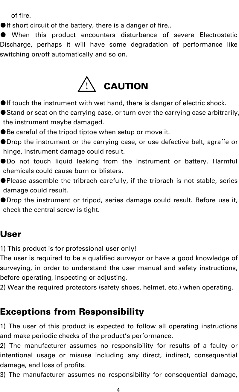 4of fire.●If short circuit of the battery, there is a danger of fire..●When this product encounters disturbance of severe ElectrostaticDischarge, perhaps it will have some degradation of performance likeswitching on/off automatically and so on.●If touch the instrument with wet hand, there is danger of electric shock.●Stand or seat on the carrying case, or turn over the carrying case arbitrarily,the instrument maybe damaged.●Be careful of the tripod tiptoe when setup or move it.●Drop the instrument or the carrying case, or use defective belt, agraffe orhinge, instrument damage could result.●Do not touch liquid leaking from the instrument or battery. Harmfulchemicals could cause burn or blisters.●Please assemble the tribrach carefully, if the tribrach is not stable, seriesdamage could result.●Drop the instrument or tripod, series damage could result. Before use it,check the central screw is tight.User1) This product is for professional user only!The user is required to be a qualified surveyor or have a good knowledge ofsurveying, in order to understand the user manual and safety instructions,before operating, inspecting or adjusting.2) Wear the required protectors (safety shoes, helmet, etc.) when operating.Exceptions from Responsibility1) The user of this product is expected to follow all operating instructionsand make periodic checks of the product’s performance.2) The manufacturer assumes no responsibility for results of a faulty orintentional usage or misuse including any direct, indirect, consequentialdamage, and loss of profits.3) The manufacturer assumes no responsibility for consequential damage,！CAUTION