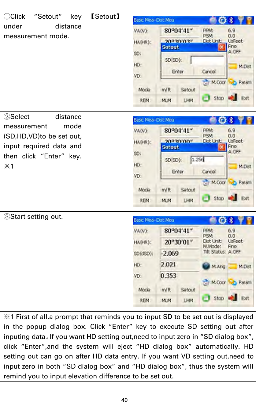 40①Click “Setout” keyunder distancemeasurement mode.【Setout】②Select distancemeasurement mode(SD,HD,VD)to be set out,input required data andthen click “Enter” key.※1③Start setting out.※1 First of all,a prompt that reminds you to input SD to be set out is displayedin the popup dialog box. Click “Enter” key to execute SD setting out afterinputing data。If you want HD setting out,need to input zero in “SD dialog box”,click “Enter”,and the system will eject “HD dialog box” automatically. HDsetting out can go on after HD data entry. If you want VD setting out,need toinput zero in both “SD dialog box” and “HD dialog box”, thus the system willremind you to input elevation difference to be set out.