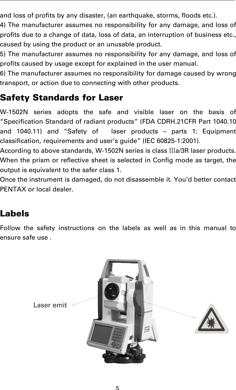 5and loss of profits by any disaster, (an earthquake, storms, floods etc.).4) The manufacturer assumes no responsibility for any damage, and loss ofprofits due to a change of data, loss of data, an interruption of business etc.,caused by using the product or an unusable product.5) The manufacturer assumes no responsibility for any damage, and loss ofprofits caused by usage except for explained in the user manual.6) The manufacturer assumes no responsibility for damage caused by wrongtransport, or action due to connecting with other products.Safety Standards for LaserW-1502N series adopts the safe and visible laser on the basis of“Specification Standard of radiant products” (FDA CDRH.21CFR Part 1040.10and 1040.11) and “Safety of laser products – parts 1: Equipmentclassification, requirements and user’s guide” (IEC 60825-1:2001).According to above standards, W-1502N series is class Ⅲa/3R laser products.When the prism or reflective sheet is selected in Config mode as target, theoutput is equivalent to the safer class 1.Once the instrument is damaged, do not disassemble it. You’d better contactPENTAX or local dealer.LabelsFollow the safety instructions on the labels as well as in this manual toensure safe use .Laser emit