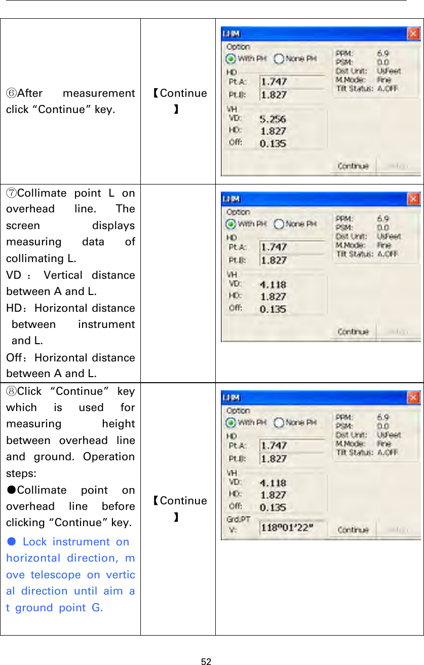 52⑥After measurementclick “Continue” key.【Continue】⑦Collimate point L onoverhead line. Thescreen displaysmeasuring data ofcollimating L.VD ：Vertical distancebetween A and L.HD：Horizontal distancebetween instrumentand L.Off：Horizontal distancebetween A and L.⑧Click “Continue” keywhich is used formeasuring heightbetween overhead lineand ground. Operationsteps:●Collimate point onoverhead line beforeclicking “Continue” key.●Lock instrument onhorizontal direction, move telescope on vertical direction until aim at ground point G.【Continue】