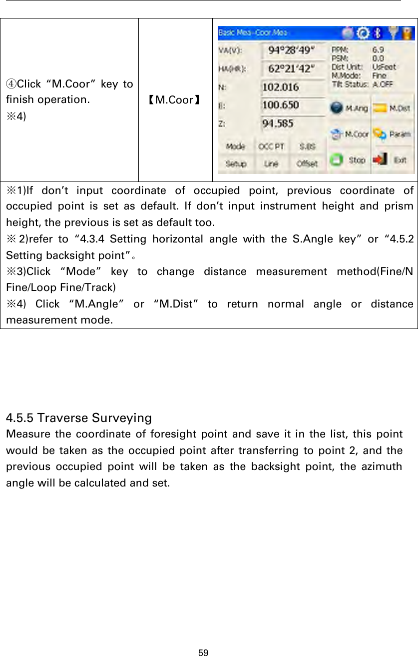 59④Click “M.Coor” key tofinish operation.※4)【M.Coor】※1)If don’t input coordinate of occupied point, previous coordinate ofoccupied point is set as default. If don’t input instrument height and prismheight, the previous is set as default too.※2)refer to “4.3.4 Setting horizontal angle with the S.Angle key” or “4.5.2Setting backsight point”。※3)Click “Mode” key to change distance measurement method(Fine/NFine/Loop Fine/Track)※4) Click “M.Angle” or “M.Dist” to return normal angle or distancemeasurement mode.4.5.5 Traverse SurveyingMeasure the coordinate of foresight point and save it in the list, this pointwould be taken as the occupied point after transferring to point 2, and theprevious occupied point will be taken as the backsight point, the azimuthanglewillbecalculatedandset.