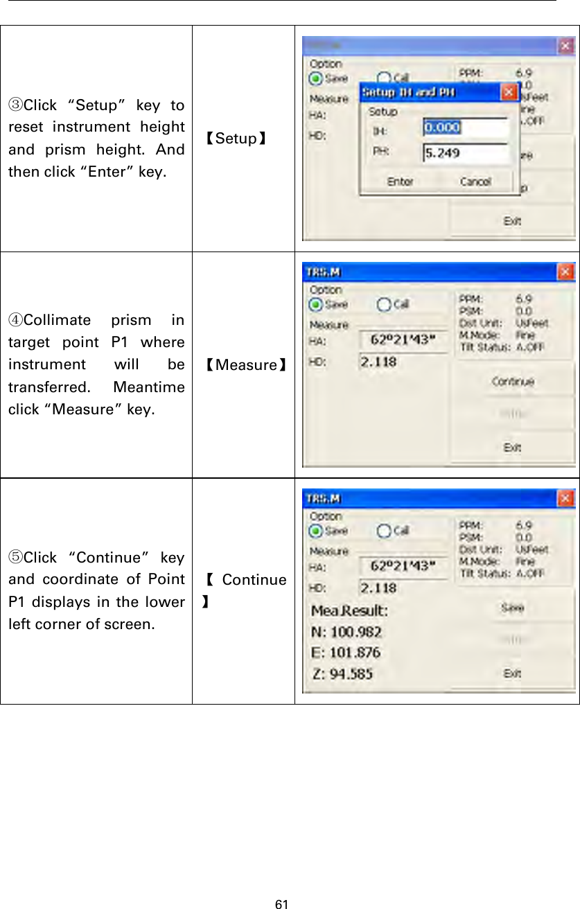 61③Click “Setup” key toreset instrument heightand prism height. Andthen click “Enter” key.【Setup】④Collimate prism intarget point P1 whereinstrument will betransferred. Meantimeclick “Measure” key.【Measure】⑤Click “Continue” keyand coordinate of PointP1 displays in the lowerleft corner of screen.【Continue】