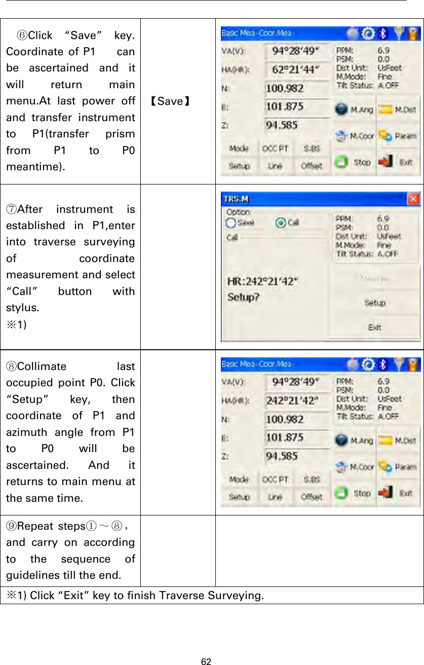 62⑥Click “Save” key.Coordinate of P1 canbe ascertained and itwill return mainmenu.At last power offand transfer instrumentto P1(transfer prismfrom P1 to P0meantime).【Save】⑦After instrument isestablished in P1,enterinto traverse surveyingof coordinatemeasurement and select“Call” button withstylus.※1)⑧Collimate lastoccupied point P0. Click“Setup” key, thencoordinate of P1 andazimuth angle from P1to P0 will beascertained. And itreturnstomainmenuatthe same time.⑨Repeat steps①～⑧，and carry on accordingto the sequence ofguidelines till the end.※1) Click “Exit” key to finish Traverse Surveying.