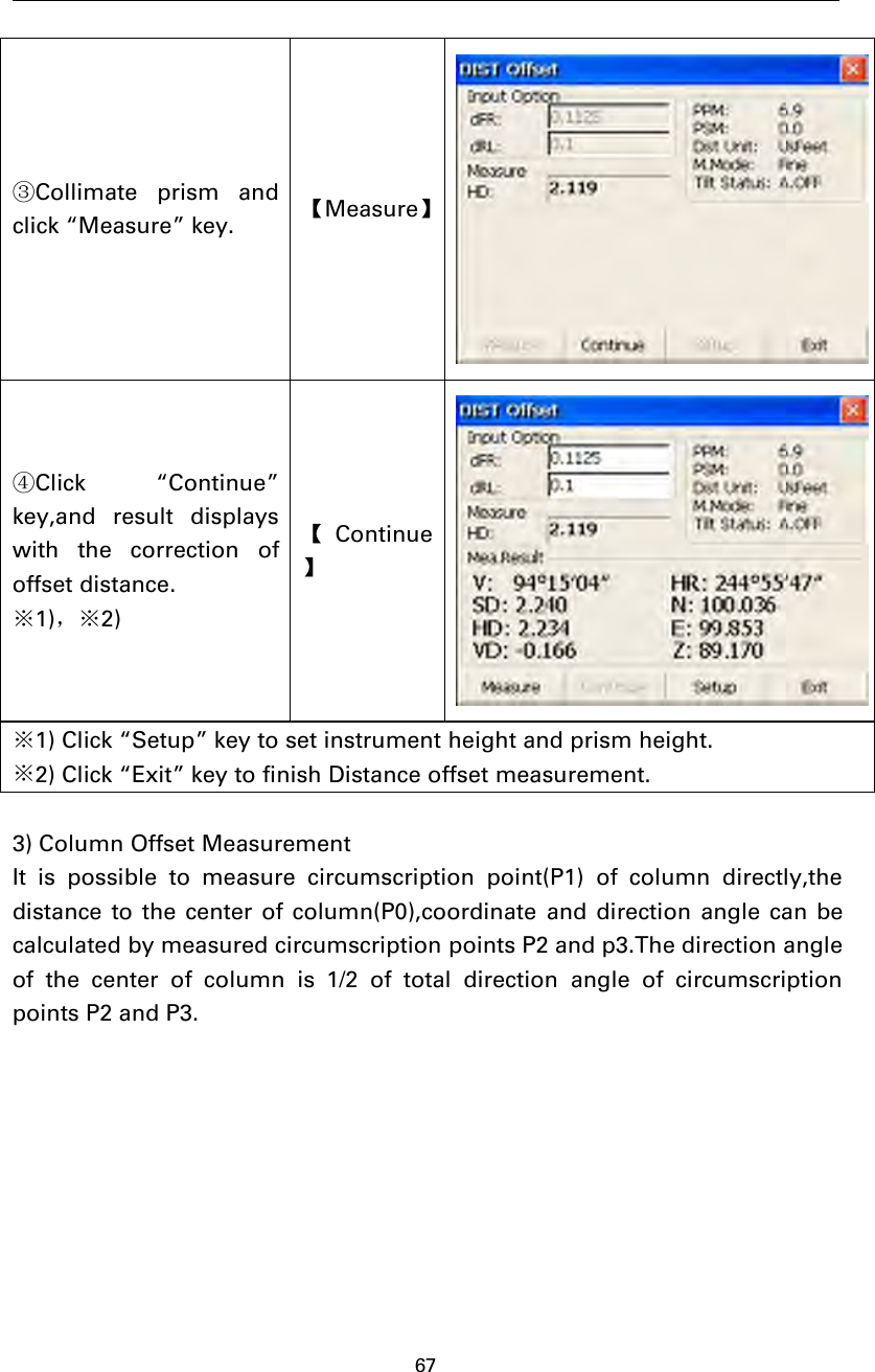 67③Collimate prism andclick “Measure” key. 【Measure】④Click “Continue”key,and result displayswith the correction ofoffset distance.※1)，※2)【Continue】※1) Click “Setup” key to set instrument height and prism height.※2) Click “Exit” key to finish Distance offset measurement.3) Column Offset MeasurementIt is possible to measure circumscription point(P1) of column directly,thedistance to the center of column(P0),coordinate and direction angle can becalculated by measured circumscription points P2 and p3.The direction angleof the center of column is 1/2 of total direction angle of circumscriptionpoints P2 and P3.