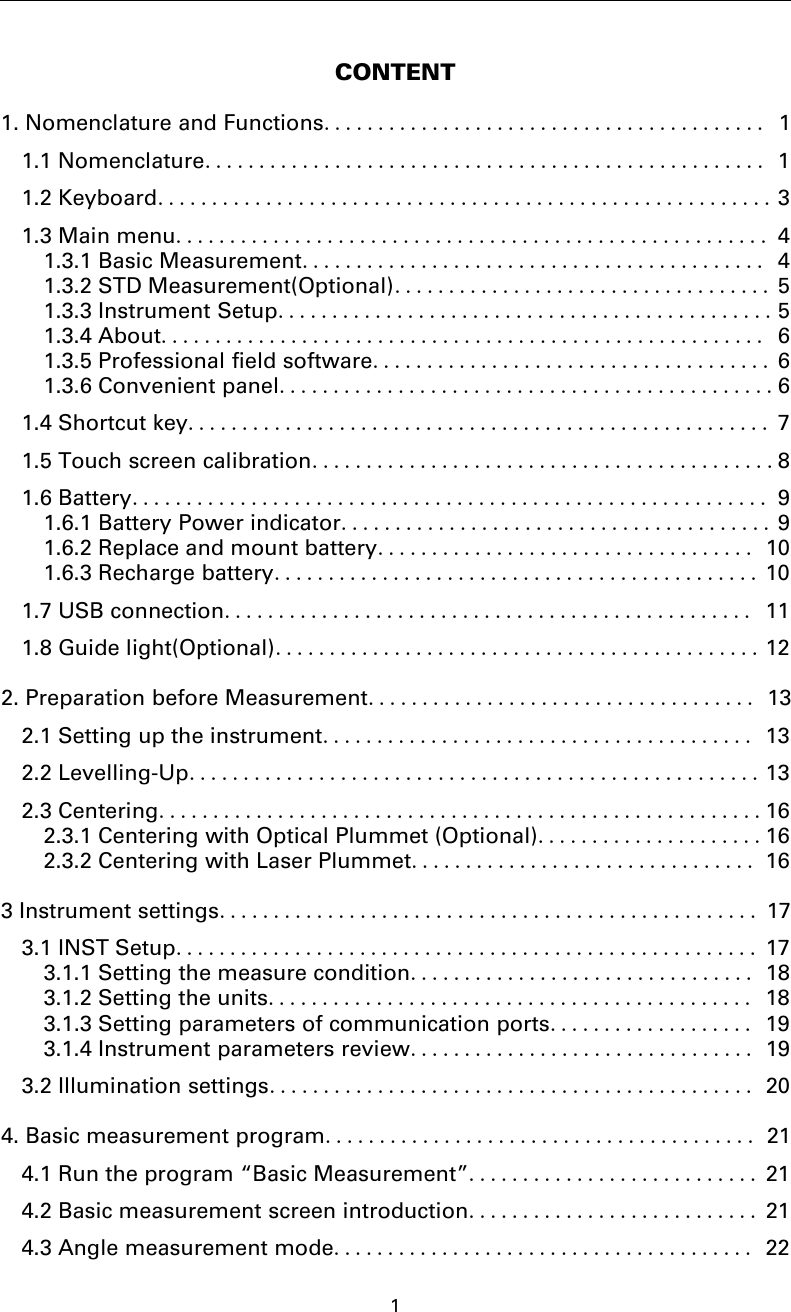 1CONTENT1. Nomenclature and Functions......................................... 11.1 Nomenclature.................................................... 11.2 Keyboard......................................................... 31.3 Main menu....................................................... 41.3.1 Basic Measurement........................................... 41.3.2 STD Measurement(Optional)................................... 51.3.3 Instrument Setup..............................................51.3.4 About........................................................ 61.3.5 Professional field software..................................... 61.3.6 Convenient panel..............................................61.4 Shortcut key...................................................... 71.5 Touch screen calibration...........................................81.6 Battery........................................................... 91.6.1 Battery Power indicator........................................ 91.6.2 Replace and mount battery................................... 101.6.3 Recharge battery............................................. 101.7 USB connection................................................. 111.8 Guide light(Optional).............................................122. Preparation before Measurement.................................... 132.1 Setting up the instrument........................................ 132.2 Levelling-Up.....................................................132.3 Centering........................................................162.3.1 Centering with Optical Plummet (Optional).....................162.3.2 Centering with Laser Plummet................................ 163 Instrument settings.................................................. 173.1 INST Setup...................................................... 173.1.1 Setting the measure condition................................ 183.1.2 Setting the units............................................. 183.1.3 Setting parameters of communication ports................... 193.1.4 Instrument parameters review................................ 193.2 Illumination settings............................................. 204. Basic measurement program........................................ 214.1 Run the program “Basic Measurement”........................... 214.2 Basic measurement screen introduction........................... 214.3 Angle measurement mode....................................... 22